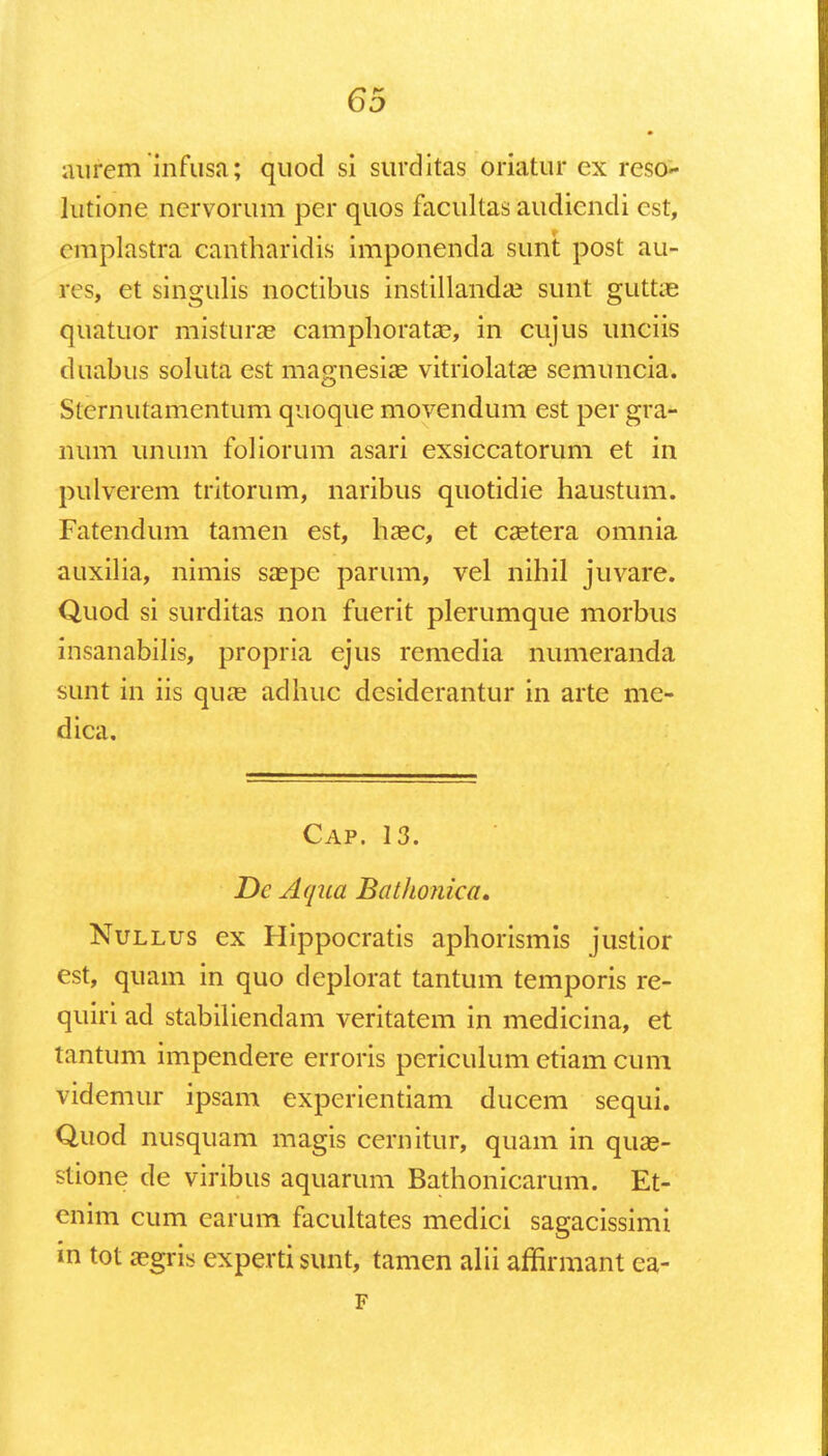 aurem infusa; quod si surditas oriatur ex reso- lutione nervorum per quos facultas audicndi cst, cmplastra cantharidis imponenda suni; post au- res, et singulis noctibus instillanda? sunt guttie quatuor misturas camphorata?, in cujus unciis duabus soluta est ma^nesise vitriolatae semuncia. Sternutamentum quoque movendum est per gra- num unum foliorum asari exsiccatorum et in pulverem tritorum, naribus quotidie haustum. Fatendum tamen est, haec, et caetera omnia auxilia, nimis saepe parum, vel nihil juvare. Quod si surditas non fuerit plerumque morbus insanabilis, propria ejus remedia numeranda sunt in iis quae adhuc desiderantur in arte me- dica. Cap. 13. De Aqua Batlionica. Nullus ex Hippocratis aphorismis justior est, quam in quo deplorat tantum temporis re- quiri ad stabiliendam veritatem in medicina, et tantum impendere erroris periculum etiam cum videmur ipsam experientiam ducem sequi. Quod nusquam magis cernitur, quam in qua?- stione de viribus aquarum Bathonicarum. Et- cnim cum earum facultates medici sagacissimi m tot a?gris experti sunt, tamen alii affirmant ea- F