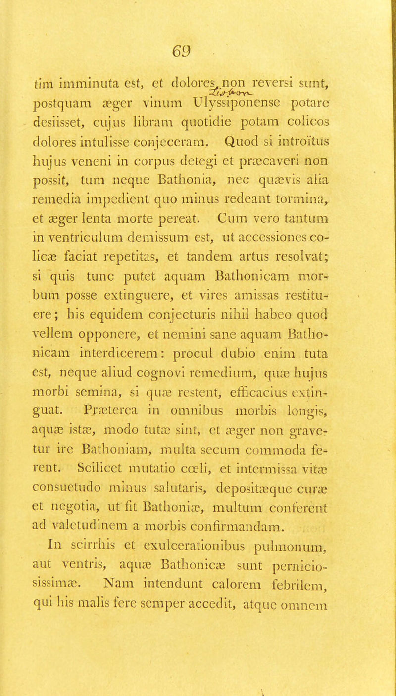 tlm imminuta est, et dolorcs,.non reversi sunt, postquam aeger vinum Ulyssiponense potare desiisset, cujus libram quotidie potam colicos dolores intulisse conjeceram. Quod si introitus hujus veneni in corpus detegi et praecaveri non possit, tum neque Bathonia, nec quaevis alia remedia impedient quo minus redeant tormina, et aeger lenta morte pereat. Cum vero tantum in ventriculum demissum est, ut accessiones co- licas faciat repetitas, et tandem artus resolvat; si quis tunc putet aquam Bathonicam mor- bum posse extinguere, et vires amissas restitu- ere; his equidem conjecturis nihil habco quod vellem opponere, et nemini sane aquam Batho- nicam interdicerem: procul dubio enim tuta est, neque aliucl cognovi remedium, quae hujus morbi semina, si quae rcstent, emcacius cxtin- guat. Praeterea in omnibus morbis longis, aquas istae, modo tutae sint, ct aeger non grave- tur ire Bathoniam, muka seeum commoda fe- rent. Scilicet mutatio cceli, et intermissa vita consuetudo minus salutaris, depositaeque curae et ncgotia, ut lit Batlioniae, multum eonferewt acl valetudinem a morbis confirmandam. In scirrhis et exulcerationibus pulmonum, aut ventris, aquae Bathonicae sunt pernicio- sissimae. Nam intendunt calorcm febrilem, qui his malis fere semper accedit, atque omnem