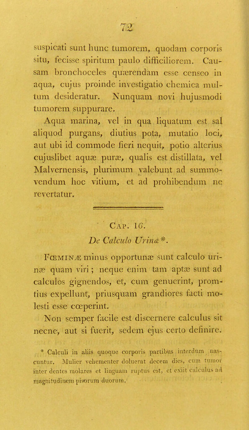 710 suspicati sunt hunc tumorem, quodam corporis situ, fecisse spiritum paulo difficiliorem. Cau- sam bronchoceles qiKercndam esse censco in aqua, cujus proindc invcstigatio chemica mul- tum desideratur. Nunquam novi hujusmodi tumorem suppurare. Aqua marina, vel in qua liquatum est sal aliquod purgans, diutius pota, mutatio loci, aut ubi icl commode fieri nequit, potio alterius cujuslibet aquas purse, qualis est distillata, vel Malvernensis, plurimum valebunt ad summo- vendum hoc vitium, et ad prohibendum ne revertatur. Cap. 16\ Dc Calculo Urhut*. Fcemin^e minus opportunae sunt calculo uri- riae quam viri; neque enim tam aptae sunt ad calculos gignendos, et, cum genuerint, prom- tius expellunt, priusquam grandiores facti mo- lesti esse cceperint. Non semper facile est discernere calculus sit necne, aut si fuerit, sedem ejus certo dcfinire. * Calculi iu aliis quoque corporis parlibus intordum nas- cuntur. INIulicr vchementer doluerat dccem dics, cum tumor inter dcntcs molarcs ct linguam ruptus cst, ct cxiit calculus ad magnitudinem pisorum duornm,