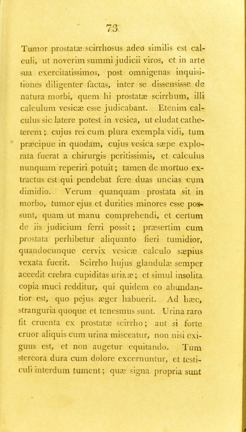 Tumor prostatas scirrhosus adeo similis est cal- culi, ut noverim summi judicii viros, ct in arte stfa cxcrcitatissimos, post omnigenas inquisi- tiones diligenter factas, inter se dissensisse de natura morbi, quem hi prostatas scirrhum, illi calculum vesica? esse judicabant. Etenim cal- culus sic latere potest in vesica, ut eludat cathe- tercm ; cujus rei cum plura exempla vidi, tum pnccipuc in quodam, cujus vesica saspe explo- rata fuerat a chirurgis peritissimis, et calculus nunquam reperiri potuit; tamen de mortuo ex- tractus est qui pendebat fere duas uncias ciim. dimidio. Verum quanquam prostata sit in morbo, tumor ejus et durities minores esse pos- sunt, quam ut manu comprehendi, et certum de iis judicium ferri possit; prassertim cum prostata perhibetur aliquanto fieri tumidior, quandocunque cervix vesicas calculo saepius vcxata fuerit. Scirrho hujus glandula? semper accedit crebra cupiditas uriiue; ct simul insolita copia muci redditur, qui quidem eo abundan- tior est, quo pejus seger habuerit. Ad haec, stranguria quoque et tencsmus sunt. Urina raro fit cruenta ex prostatae scirrho; aut si forte cruor aliquis cum urina misceatur, non nisi cxi- guus est, ct non augetur equitando. Tum stcrcora dura cum dolore excernuntur, et testi- culi intcrdum tumcnt; qiue signa propria simt