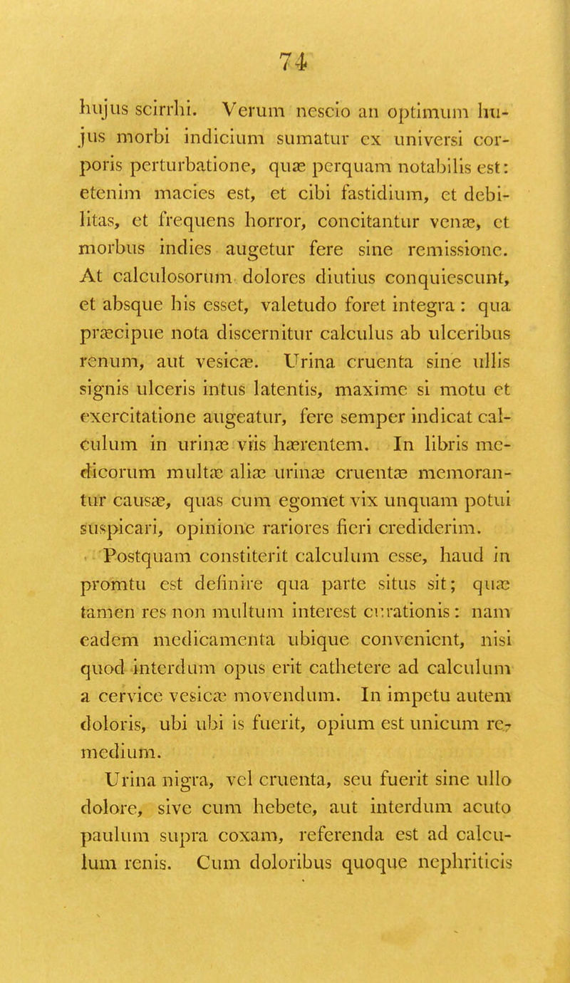 hujus scirrhi. Verum ncscio an optimum hu- jus morbi indicium sumatur cx universi cor- poris pcrturbatione, quas pcrquam notabilis est: etenim macies est, et cibi fastidium, et debi- litas, et frcquens horror, concitantur venae, ct morbus indies augetur fere sine remissionc. At calculosorum dolores diutius conquiescunt, et absque his esset, valetudo foret integra : qua pra?cipue nota discernitur calculus ab ulccribus rcnum, aut vesicas. Urina cruenta sine ullis signis ulceris intus latentis, maxime si motu et cxercitatione augeatur, fere semper indicat cal- culum in urinas viis haerentem. In libris mc- dicorum multae alia? urinas cruentae memoran- tur causae, quas cum egomet vix unquam potui suspicari, opinione rariores fieri crediderim. Postquam constiterit calculum csse, haud in promtu est definire qua partc situs sit; qaias tamen res non multum interest ccrationis: nam eadem mcdicamcnta ubique convenient, nisi quod intcrdum opus erit cathetere ad calculum a cervicc vesicae movenclum. In impctu autem doloris, ubi ubi is fuerit, opium est unicum ro medium. Urina nigra, vcl cruenta, seu fuerit sine ullo dolore, sive cum hebete, aut interdum acuto paulum supra coxam, referenda est ad calcu- ium renis. Cum doloribus quoque nephriticis
