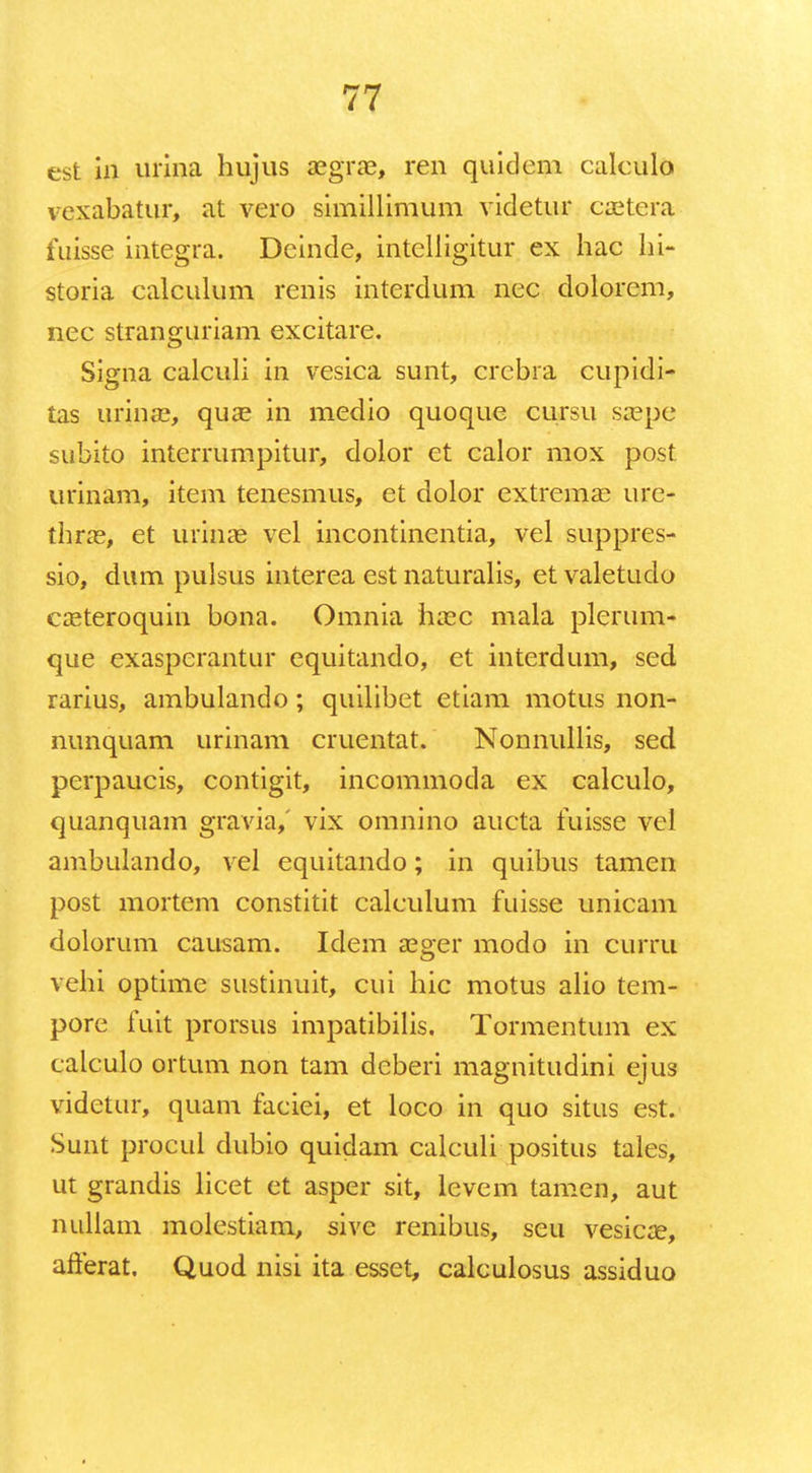 est in urina hujus aegrae, ren quidem caleulo vexabatur, at vero simillimum videtur caetera fuisse integra. Dcinde, intelligitur ex hac hi- storia calculum renis interdum ncc dolorem, nec stranguriam excitare. Signa calculi in vesica sunt, crebra cupidi- tas urinae, quae in medio quoque cursu saepe subito interrumpitur, dolor et calor mox post urinam, item tenesmus, et dolor extremae ure- thrae, et urinae vel incontinentia, vel suppres- sio, dum pulsus interea est naturalis, et valetudo caeteroquin bona. Omnia haec mala plerum- que exasperantur equitando, et interdum, sed rarius, ambulando; quilibet etiam motus non- nunquam urinam cruentat. Nonnullis, sed perpaucis, contigit, incommoda ex calculo, quanquam gravia,' vix omnino aucta fuisse vel ambulando, vel equitando; in quibus tamen post mortem constitit calculum fuisse unicam dolorum causam. Idem aeger modo in curru vehi optime sustinuit, cui hic motus alio tem- pore fuit prorsus impatibilis. Tormentum ex calculo ortum non tam deberi magnitudini ejus videtur, quam faciei, et loco in quo situs est. Sunt procul dubio quidam calculi positus tales, ut grandis licet et asper sit, levcm tamen, aut nullam molestiam, sive renibus, seu vesicoe, afferat. Quod nisi ita esset, calculosus assiduo