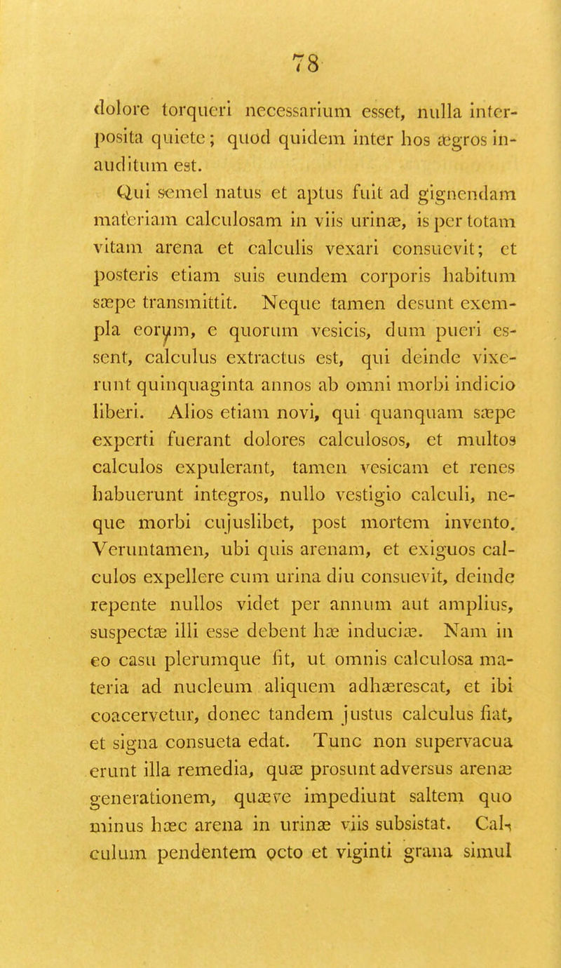 dolore torqueri necessarium esset, nulla inter- posita quiete ; quod quidem inter hos aegros in- auditum est. Qui semel natus et aptus fuit ad gignendam materiam calculosam in viis urinae, is per totam vitam arena et calculis vexari consucvit; et posteris etiam suis eundem corporis habitum saepe transmittit. Neque tamen desunt exem- pla eorum, e quorum vesicis, dum pueri es- sent, calculus extractus est, qui deinde vixe- runt quinquaginta annos ab omni morbi indicio liberi. Alios etiam novi, qui quanquam saepe expcrti fuerant dolores calculosos, et multos calculos expulerant, tamcn vcsicam et renes habuerunt integros, nullo vestigio calculi, ne- que morbi cujuslibet, post mortem invento. Veruntamen, ubi quis arenam, et exiguos cal- culos expellere cum urina diu consuevit, deinde repente nullos videt per annum aut amplius, suspectae illi esse debent liae induciae. Nam in eo casu plerumque lit, ut omnis calculosa ma- teria ad nucleum aliquem adhaerescat, et ibi coacervetur, donec tandem justus calculus liat, et signa consueta edat. Tunc non supervacua erunt illa remedia, quae prosuntadversus arenaa generationem, quseve impediunt saltem quo minus haec arena in urinae viis subsistat. Cali culum pendentem Qcto et viginti grana simul
