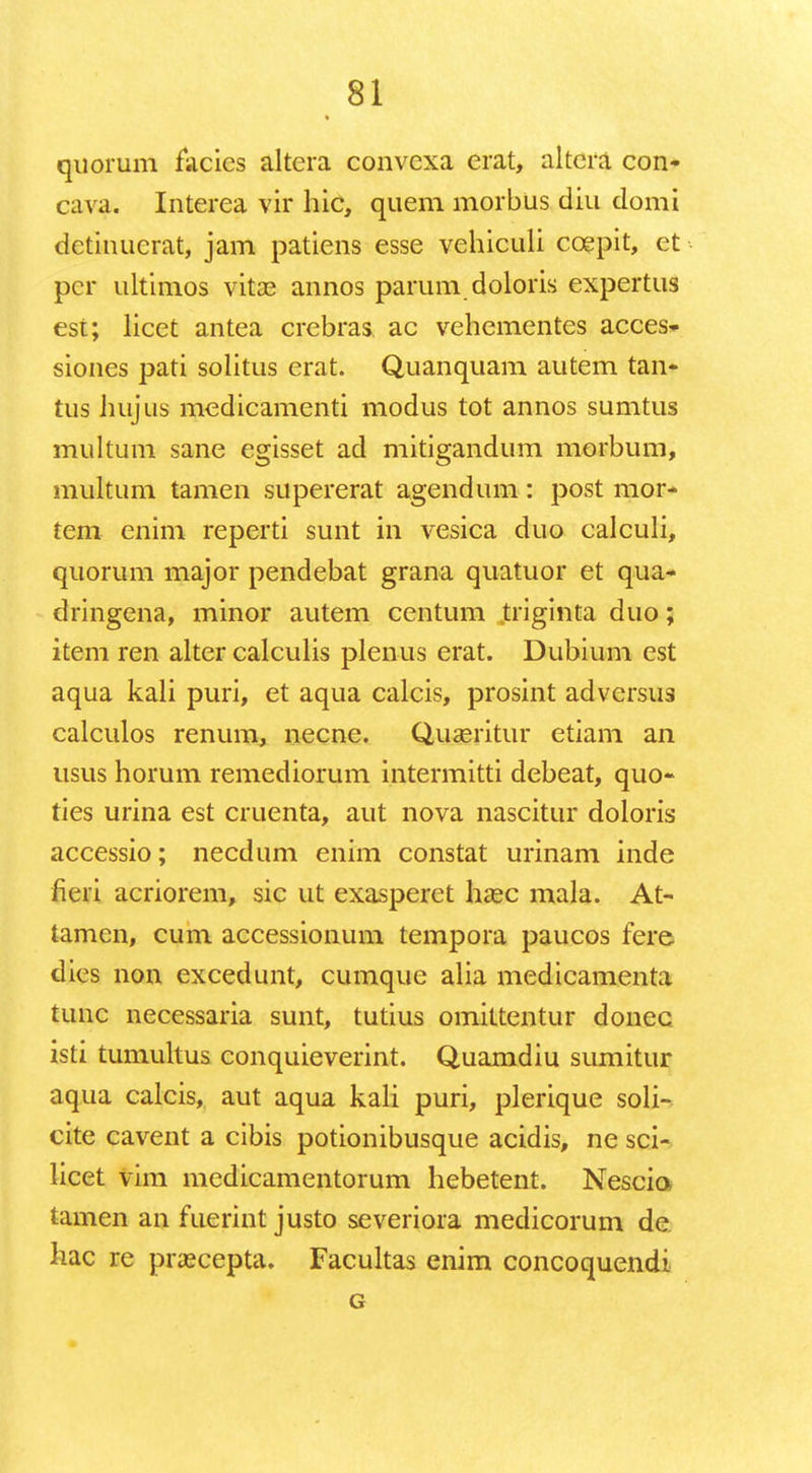 quorum facics altera convcxa erat, altera con- cava. Interea vir hic, quem morbus diu domi dctinucrat, jam patiens esse vehiculi ccepit, et per ultimos vita? annos parum doloris expertus est; licet antea crebras ac vehementes acces- sioues pati solitus erat. Quanquam autem tan- tus hujus medicamenti modus tot annos sumtus multum sane egisset ad mitigandum morbum, multum tamen supererat agendum: post mor- tem enim reperti sunt in vesica duo calculi, quorum major pendebat grana quatuor et qua- dringena, minor autem centum triginta duo; item ren alter calculis plenus erat. Dubium est aqua kali puri, et aqua calcis, prosint adversus calculos renum, necne. Quaeritur etiam an usus horum remediorum intermitti debeat, quo- ties urina est cruenta, aut nova nascitur doloris accessio; necdum enim constat urinam inde fieii acriorem, sic ut exasperet hcec mala. At- tamen, cum accessionum tempora paucos fere dics non excedunt, cumque alia medicamenta tunc necessaria sunt, tutius omittentur donec isti tumultus conquieverint. Quamdiu sumitur aqua calcis, aut aqua kali puri, plerique soli- cite cavent a cibis potionibusque acidis, ne sci- licet vim medicamentorum hebetent. Nescio tamen an fuerint justo severiora medicorum de hac re prascepta. Facultas enim concoquendi G