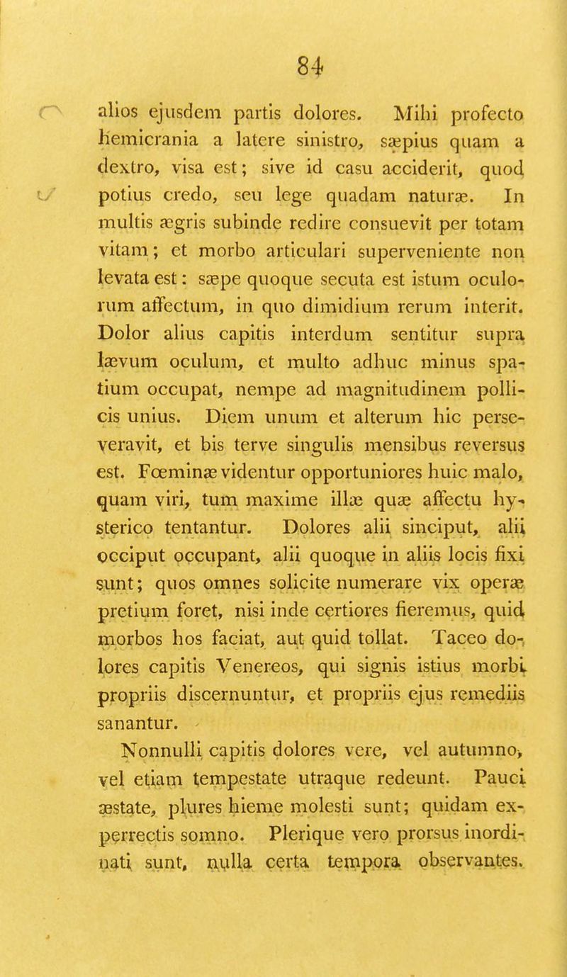 alios ejusdem partis dolores. Mihi profecto hemicrania a latere sinistro, saepius quam a dextro, visa est; sive id casu acciderit, quod potius credo, seu lege quadam naturae. In multis aegris subinde redire consuevit per totam vitam; et morbo articulari superveniente non levata est: saepe quoque secuta est istum oculo- rum affectum, in quo dimidium rerum interit. Dolor alius capitis interdum sentitur supra laevum oculum, ct multo adhuc minus spa- tium occupat, nempe ad magnitudinem polli- cis unius. Diem unum et alterum hic perse- veravit, et bis terve singulis mensibus reversus est. Fceminae videntur opportuniores huic malo, quam viri, tum maxime illas quae affectu hy- sterico tentantur. Dolores alii sinciput, alii occiput occupant, alii quoque in aliis locis fixi sunt; quos omnes solicite numerare vix operas pretium foret, nisi inde certiores fieremus, quid morbos hos faciat, aut quid tollat. Taceo do-; lores capitis Venereos, qui signis istius morbl propriis discernuntur, et propriis ejus remediis sanantur. Nonnulli capitis dolores vere, vel autumno, vel etiam tempestate utraque redeunt. Pauci aestate, plures hieme molesti sunt; quidam ex- perrectis somno. Plerique vero prorsus inordi- nati sunt, nulla certa tempora observantes.