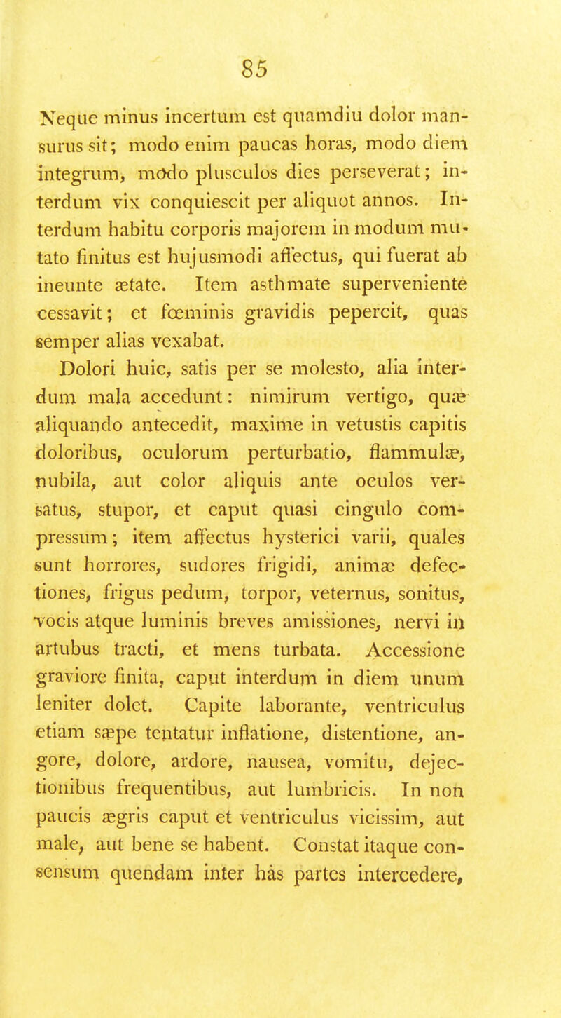 Neque minus incertum est quamdiu clolor man- surussit; modo enim paucas horas, modo diem integrum, modo plusculos dies perseverat; in- terdum vix conquiescit per aliquot annos. In- terdum habitu corporis majorem in modum mu- tato finitus est hujusmodi aflectus, qui fuerat ab ineunte astate. Item asthmate superveniente cessavit; et fceminis gravidis pepercit, quas semper alias vexabat. Dolori huic, satis per se molesto, alia inter- dum mala accedunt: nimirum vertigo, qua? aliquando antecedit, maxime in vetustis capitis doloribus, oculorum perturbatio, flammulse, nubila, aut color aliquis ante oculos ver- satus, stupor, et caput quasi cingulo com- pressum; item aifectus hysterici varii, quales sunt horrores, sudores frigidi, animas defec- tiones, frigus pedum, torpor, veternus, sonitus, vocis atque luminis breves amissiones, nervi in artubus tracti, et mens turbata. Accessione graviore finita, caput interdum in diem unum leniter dolet. Capite laborante, ventriculus etiam sa?pe teiitatur inflatione, distentione, an- gore, dolore, ardore, nausea, vomitu, dejec- tionibus frequentibus, aut lumbricis. In non paucis a?gris caput et ventriculus vicissim, aut malc; aut bene se habent. Constat itaque con- sensum quendam inter has partes intercedere,