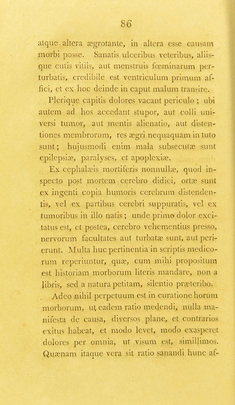 atque altera segrotantc, in altera csse causam morbi posse. Sanatis ulceribus vctcribus, aliis- que cutis vitiis, aut menstruis foeminarum per- turbatis, credibile est ventriculum primum af- fici, ct ex hoc deinde in caput malum transirc. Plcrique capitis dolores vacant periculo ; ubi autem ad hos accedant stupor, aut colli uni- versi tumor, aut mentis alienatio, aut distcn- tiones membrorum, res segri nequaquam Ln tuto sunt; hujusmodi enim mala subsecutas sunt cpilepsia?, paralyses, et apoplexiae. Ex cephalaeis mortiferis nonnullae, quod in- specto post mortem ccrebro didici, orta? sunt ex ingenti copia humoris cerebrum distenden- tis, vel ex partibus cerebri suppuratis, vcl cx tumoribus in illo natis; unde primo dolor cxci- tatus est, et postea, cerebro vehemcntius presso, nervorum facultates aut turbatae sunt, aut peri- erunt, Multa huc pertinentia in scriptis medico- rum repcriuntur, qua?, cum mihi propositum est historiam morborum literis mandarc, non a Jibris, sed a natura petitam, silentio praeteribo. Adeo nihil perpetuum est in curationehorum morborum, ut cadcm ratio rnedendi, nulla ma- nifesta de causa, diversos pla.ne, et contrarios exitus habeat, ct modo levet, modo exasperct dolores per omnia, ut visum cst, similjimos. Quasnam itaquc vcra sit ratio sanandi hunc af-