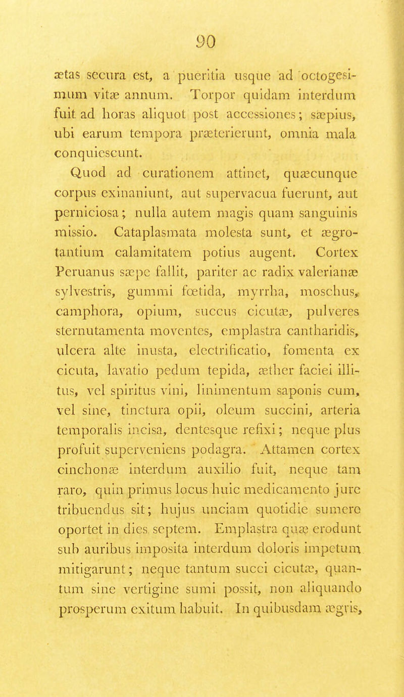 yo aetas sccura est, a pueritia usquc ad octogesi- mum vitae annum. Torpor quidam interdum fuit ad lioras aliquot post accessiones; saspius, ubi earum tempora prasterierunt, omnia mala conquiescunt. Quod ad curationem attinct, quaecunquc corpus exinaniunt, aut supervacua fuerunt, aut perniciosa; nulla autem magis quam sanguinis missio. Cataplasmata molesta sunt, et asgro- tantium calamitatcm potius augent. Cortex Peruanus saepe fallit, pariter ac radix valerianas sylvestris, gummi fcetida, myrrha, moschus, camphora, opium, succus cicutae, pulveres sternutamenta moventes, emplastra cantharidis, ulcera alte inusta, elcctrincatio, fomenta ex cicuta, lavatio pedum tepida, aether faciei illi- tus, vel spiritus vini, linimentum saponis cum, vel sine, tinctura opii, oleum succini, arteria tcmporalis incisa, dentcsque refixi; neque plus profuit superveniens podagra. Attamen cortcx cinchpnas interdum auxilio fuit, neque tam raro, quin primus locus huic medicamento jurc tribuendus sit; hujus unciam quotidie sumere oportet in dies. scptem. Emplastra qua? erodunt sub auribus imposita intcrdum doloris impctum mitigarunt; neque tantum succi cicuta?, quan- tum sinc vertigine sumi possit, non aliquando prosperum exitum habuit. In quibusdam asgris,
