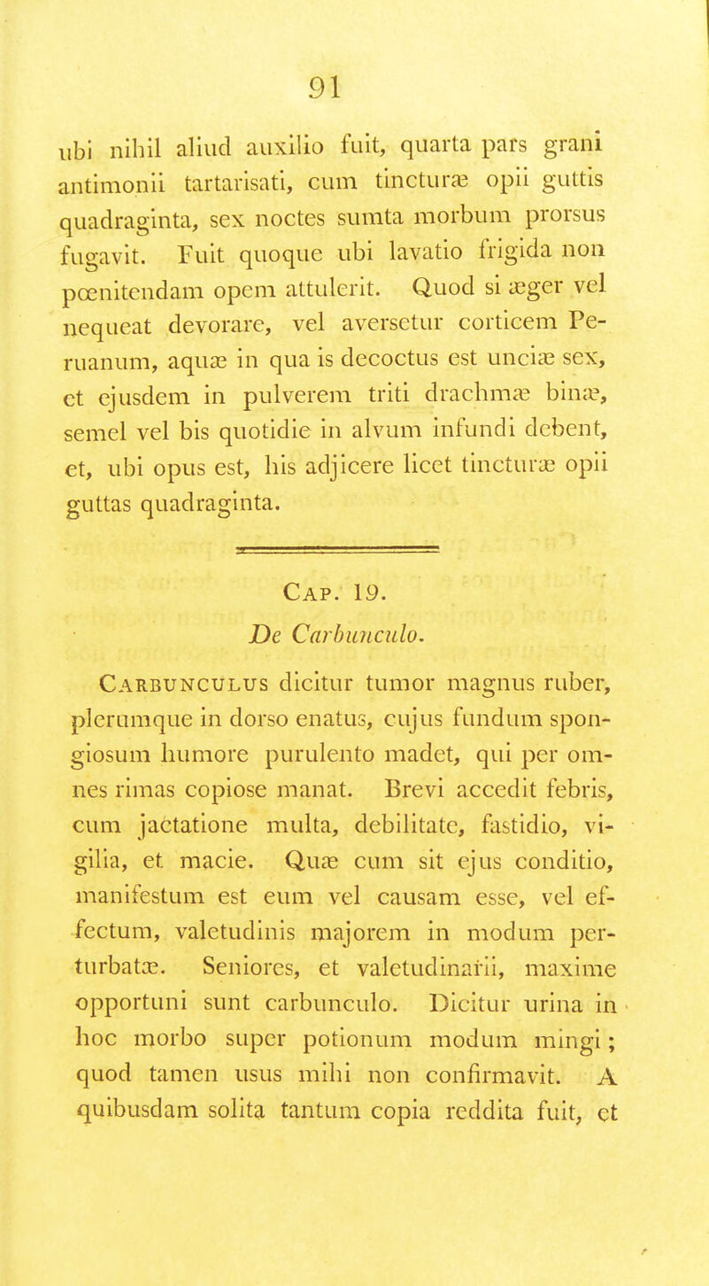 ubi nihil aliud auxilio fuit, quarta pars grani antimonii tartarisati, cum tinctura; opii guttis quadraginta, sex noctes sumta morbum prorsus fugavit. Fuit quoque ubi lavatio frigida non pcenitendam opem attulerit. Quod si xgev vel nequeat devorare, vel aversetur corticem Pe- ruanum, aquae in qua is decoctus est unciae scx, et ejusdem in pulverem triti drachma? bime, semel vel bis quotidie in alvum infundi debent, et, ubi opus est, his adjicere licet tincturas opii guttas quadraginta. Cap. 19. De Carbunculo. Carbunculus dicitur tumor magnus ruber, plerumque in dorso enatus, cujus fundum spon- giosum humore purulento madet, qui per om- nes rimas copiose manat. Brevi accedit febris, cum jactatione multa, debilitatc, fastidio, vi- gilia, et macie. Quaa cum sit ejus conditio, manifestum est eum vel causam esse, vel ef- fectum, valetudinis majorem in modum per- turbata?. Seniores, et valetudinarii, maxime opportuni sunt carbunculo. Dicitur urina in hoc morbo super potionum modum mingi; quod tamen usus mihi non confirmavit. A quibusdam solita tantum copia reddita fuit, et r