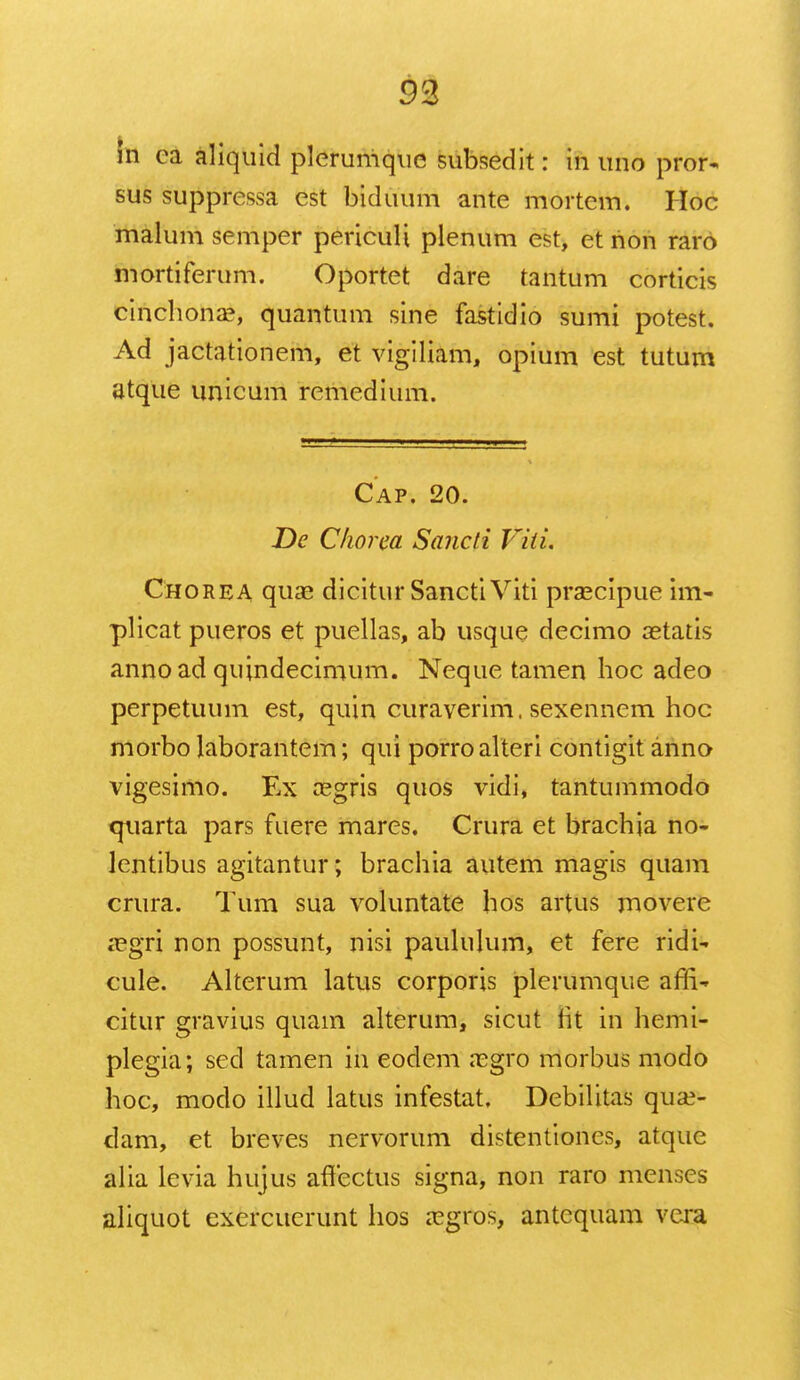 93 ra ca aliquid plerumque subsedit: in uno pror- sus suppressa est biduum ante mortem. Hoc malum semper periculi plenum est, et non raro mortiferum. Oportet dare tantum corticis cinchona?, quantum sine fastidio sumi potest. Ad jactationem, et vigiliam, opium est tutum atque unicum remedium. Cap. 20. De Cliorea Sancli Viti. Chorea quae dicitur Sancti Viti praecipue Lm- plicat pueros et puellas, ab usque decimo aetatis annoad quindecimum. Neque tamen hoc adeo perpetuum est, quin curaverim. sexennem hoc morbo laborantem; qui porroalteri contigit anno vigesimo. Ex a?gris quos vidi, tantummodo <juarta pars fuere mares. Crura et brachia no- lentibus agitantur; brachia autem magis quam crura. Tum sua voluntate hos artus movere a?gri non possunt, nisi paululum, et fere ridi-. cule. Alterum latus corporis plerumque affi- citur gravius quam alterum, sicut fit in hemi- plegia; sed tamen in eodem aegro morbus modo hoc, modo illud latus infestat, Debilitas qua?- dam, et breves nervorum distentiones, atque alia levia hujus affectus signa, non raro menses aliquot exercuerunt hos a?gros, antcquam vcra
