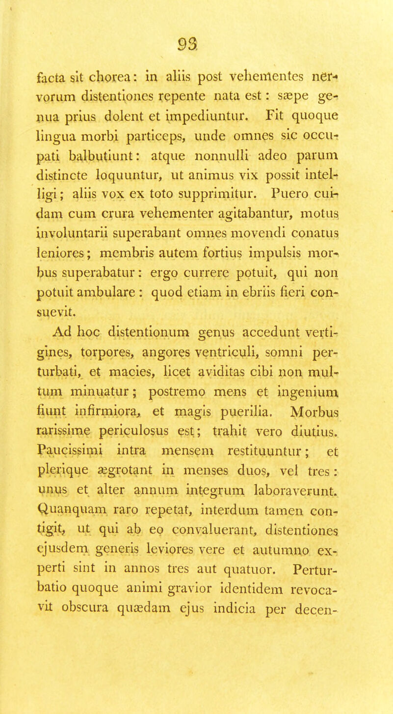 facta sit chorea: in aliis post vehementes ndr- vorum distentiones repente nata est: saepe ge- nua prius dolent et impediuntur. Fit quoque lingua morbi particeps, unde omnes sic occu- pati balbutiunt: atque nonnulli adeo parum distincte loquuntur, ut animus vix possit intel- ligi; aliis vox ex toto supprimitur. Puero cui- dam cum crura vehementer agitabantur, motus iuvoluntarii superabant omnes movendi conatus leniores; membris autem fortius impulsis mor- bus superabatur: ergo currere potuit, qui non potuit ambulare : quod etiam in ebriis fieri con- suevit. Ad hoc distentionum genus accedunt verti- gines, torpores, angores ventriculi, somni per- turbati, et macies, licet aviditas cibi non mul- tum minuatur; postremo mens et ingenium fiunt infirmiora, et magis puerilia. Morbus rarissime periculosus est; trahit vero diutius. Paucissimi intra mensem restituuntur; et plerique aegrotant in menses duos, vel tres: unus et alter annum integrum laboraverunt. Quanquam raro repetat, interdum tamen con- tigit, ut qui ab eo convaluerant, distentiones cjusdem generis leviores vere et autumno ex- perti sint in annos tres aut quatuor. Pertur- batio quoque animi gravior identidem revoca- vit obscura qucedam ejus indicia per decen-