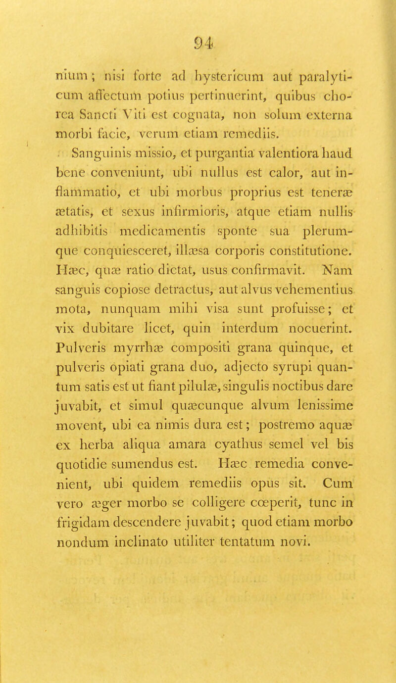 nium; nisi forte ad hystericum aut paralyti- cum aflectum potius pertinuerint, quibus cho- rca Sancti Viti est cognata, non solum externa morbi facic, verum etiam remediis. Sanguinis missio, et purgantia valentiora haud bene convcniunt, uhi nullus est calor, aut in- flammatio, et ubi morbns proprius est tcnerae oetatis, et sexus infirmioris, atque etiam nullis adhibitis medicamentis sponte sua plerum- que conquiesceret, illaesa corporis constitutione. Haec, quae ratio dictat, usus confirmavit. Nam sanguis copiose detractus, aut alvus vehementius mota, nunquam mihi visa sunt profuisse; et vix dubitare licct, quin interdum nocuerint. Pulveris myrrhae compositi grana quinque, et pulveris opiati grana duo, adjecto syrupi quan- tum satis est ut fiant pilulae, singulis noctibus dare juvabit, et simul qusecunque alvum lenissime movent, ubi ea nimis dura est; postremo aquae ex herba aliqua amara cyathus semel vel bis quotidie sumendus est. Haec remedia conve- nient, ubi quidem remediis opus sit. Cum vero aeger morbo se colligere coeperit, tunc in frigidam descendere juvabit; quod etiam morbo nondum inclinato utiliter tentatum novi.