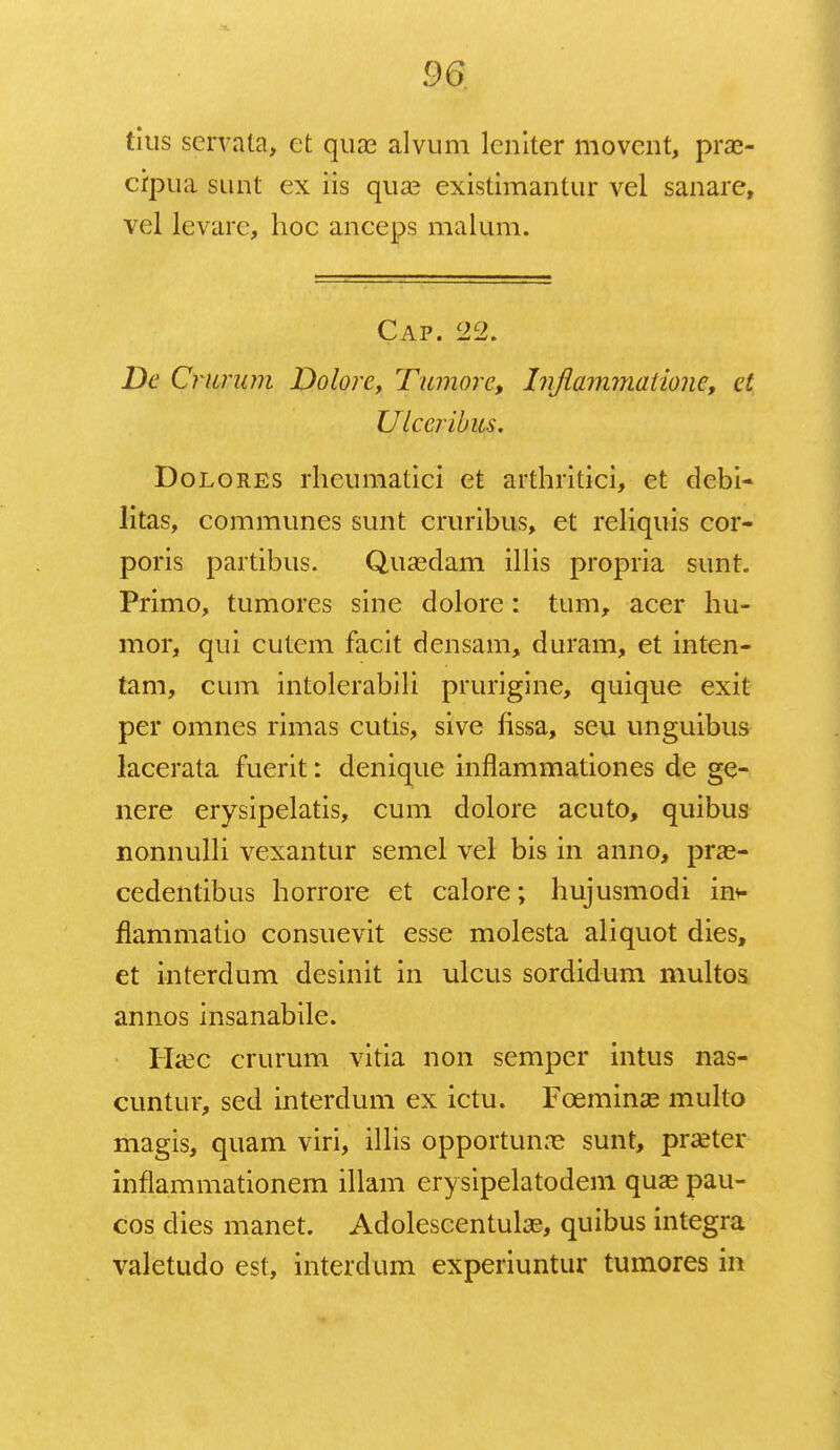 titis servata, et qux alvum lcniter movent, prae- crpua sunt ex iis qua? existimantur vel sanare, vel levarc, hoc anceps malum. Cap. 22. De Criirnm Dolore, Tumorc, hflammaiione, et Ulceribus. Dolores rheumatici et arthritici, et debi- litas, communes sunt cruribus, et reliquis cor- poris partibus. Quaedam illis propria sunt. Primo, tumores sine dolore: tum, acer hu- mor, qui cutem facit densam, duram, et inten- tam, cum intolerabili prurigine, quique exit per omnes rimas cutis, sive fissa, seu unguibus lacerata fuerit: denique inflammationes de ge- nere erysipelatis, cum dolore acuto, quibus nonnulli vexantur semel vel bis in anno, pras- cedentibus horrore et calore; hujusmodi in* flammatio consuevit esse molesta aliquot dies, et interdum desinit in ulcus sordidum multos annos insanabile. Haec crurum vitia non semper intus nas- cuntur, sed interdum ex ictu. Fceminse multo magis, quam viri, illis opportunre sunt, praeter inflammationem illam erysipelatodem quas pau- cos dies manet. Adolescentulae, quibus integra valetudo est, inteidum experiuntur tumores in