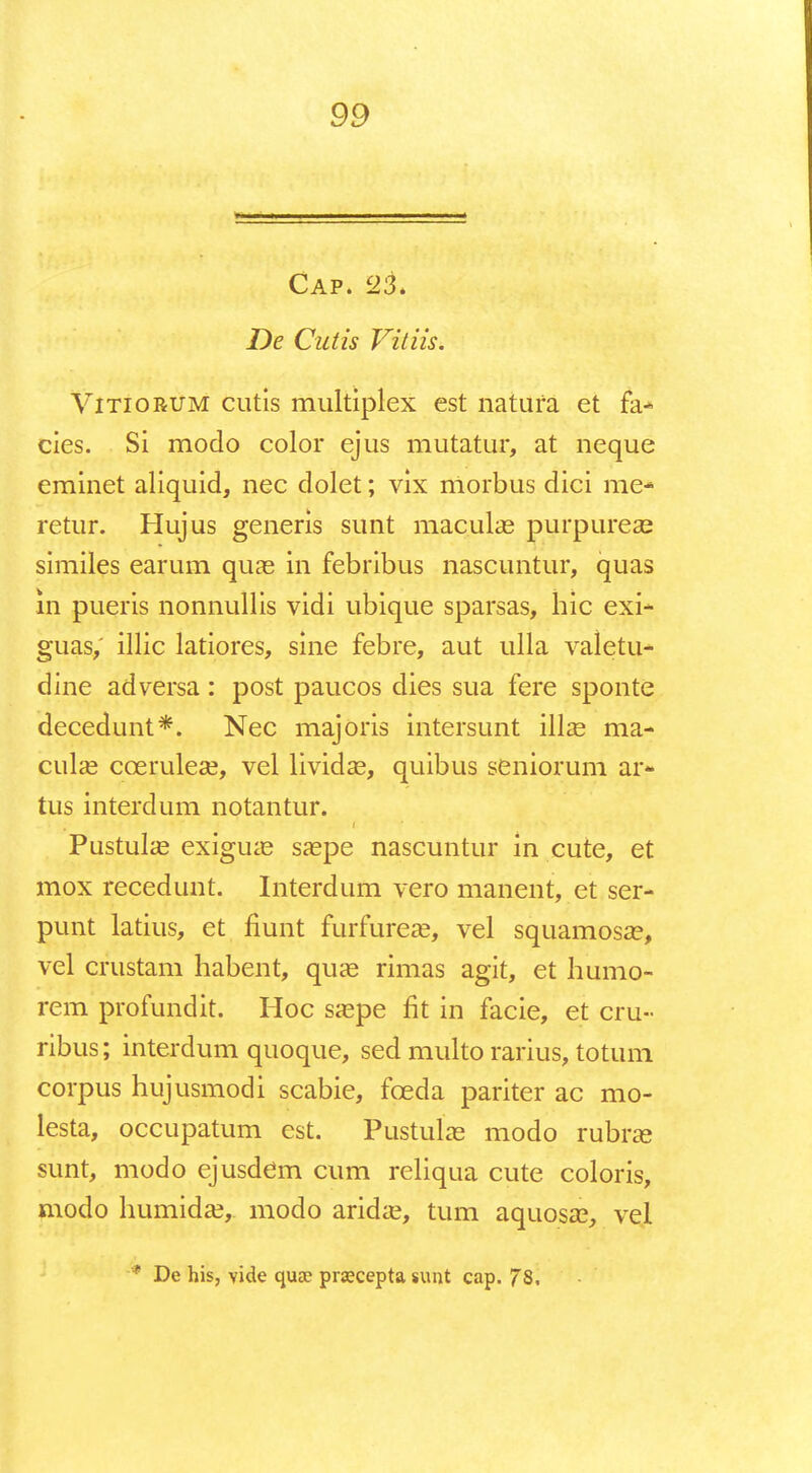 Cap. 23. 7)e CWzV Vitiis. Vitiorum cutis multiplex est natura et fa* cies. Si modo color ejus mutatur, at neque eminet aliquid, nec dolet; vix morbus dici me- retur. Hujus generis sunt maculaa purpureae similes earum quas in febribus nascuntur, quas in pueris nonnullis vidi ubique sparsas, hic exi- guas, illic latiores, sine febre, aut ulla valetu* dine adversa: post paucos dies sua fere sponte decedunt*. Nec majoris intersunt illae ma- culae cceruleaa, vel lividae, quibus seniorunl ar- tus interdum notantur. Pustulas exiguas saepe nascuntur in cute, et mox recedunt. Interdum vero manent, et ser- punt latius, et fiunt furfureae, vel squamosa?, vel crustam habent, quae rimas agit, et humo- rem profundit. Hoc saepe fit in facie, et cru» ribus; interdum quoque, sed multo rarius, totum corpus hujusmodi scabie, fceda pariter ac mo- lesta, occupatum est. Pustuke modo rubrse sunt, modo ejusdem cum reliqua cute coloris, modo humidae,. modo aridae, tum aquosae, veL ■* De his, vide quae prajcepta sunt cap. 78,