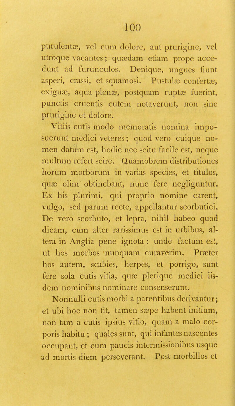 purulentae, vel cum dolorc, aut prurigine, vel utroque vacantes; quaeclam ctiam prope acce- dunt ad furunculos. Denique, ungucs fiunt asperi, crassi, ct squamosi. Pustulae confertae, exiguae, aqua plenae, postquam ruptae fuerint, punctis cruentis cutem notaverunt, non sine prurigine ct dolore. Vitiis cutis modo memoratis nomina impo- suerunt medici veteres; quod vero cuique no- men datum est, hodie nec scitu facile est, neque multum refert scire. Quamobrem distributiones horum morborum in varias species, et titulos, quas olim obtincbant, nunc fere negliguntur. Ex his plurimi, qui proprio nomine carcnt, vulgo, sed parum recte, appellantur scorbutici. De vero scorbuto, ct lepra, nihil habeo quod dicam, cum alter rarissimus est in urbibus, al- tera in Anglia pene ignota : unde factum est, ut hos morbos nunquam curaverim. Praeter hos autem, scabies, herpes, et porrigo, sunt fere sola cutis vitia, quae plcrique medici iis- dem nominibus nominare consenserunt. Nonnulli cutismorbi a parcntibus derivantur; et ubi hoc non fit, tamen saepe habent initium, non tam a cutis ipsius vitio, quam a malo cor- poris habitu ; quales sunt, qui infantcs nasccntcs occupant, et cum paucis intcrmissionibus usque ad mortis diem perseverant. Post morbillos ct