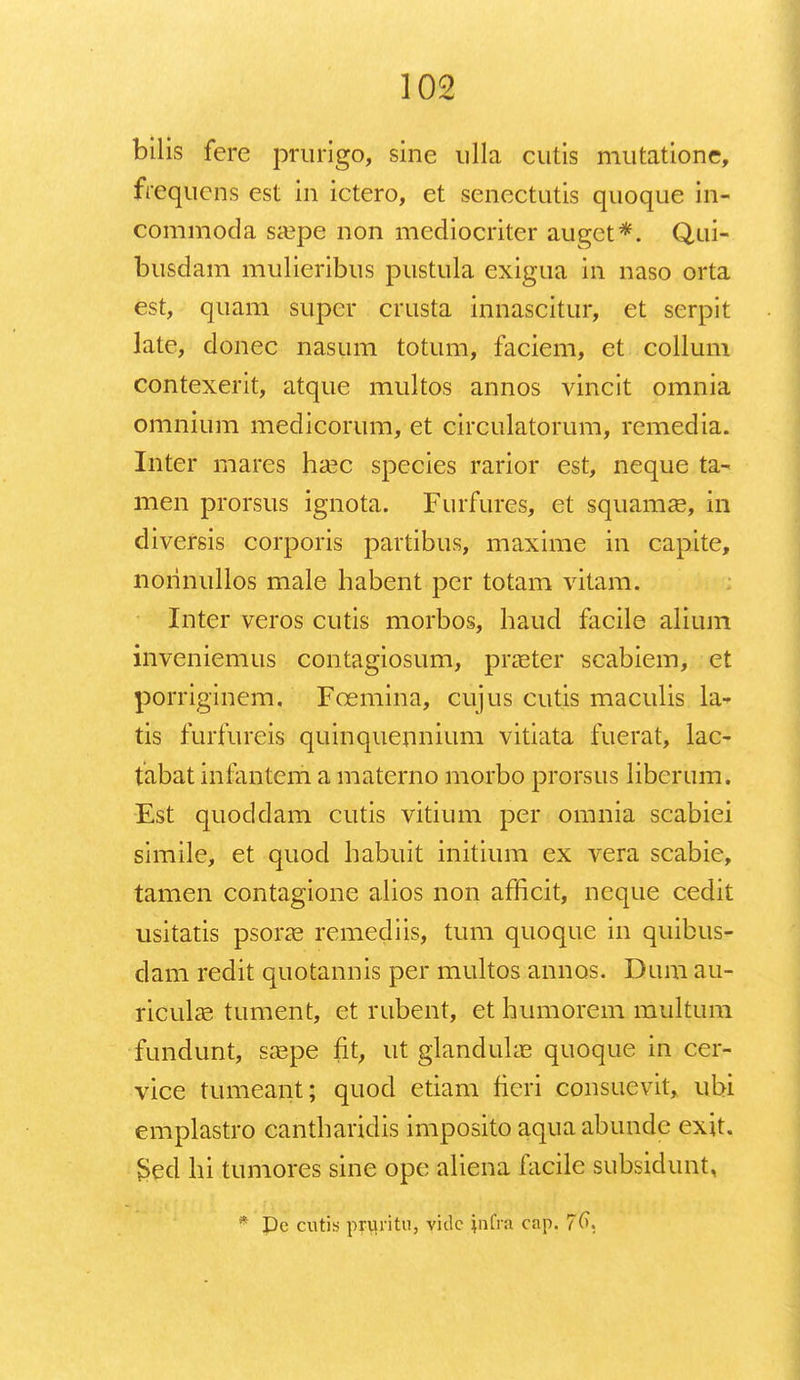 bilis fere prurigo, sine ulla cutis mutatione, frequens est in ictero, et senectutis quoque in- commoda saepe non mediocriter auget*. Qui- busdam mulieribus pustula exigua in naso orta est, quam super crusta innascitur, et serpit late, donec nasum totum, faciem, et collum contexerit, atque multos annos vincit omnia omnium medicorum, et circulatorum, remedia. Inter mares haec species rarior est, neque ta- men prorsus ignota. Furfures, et squamas, in diversis corporis partibus, maxime in capite, norinullos male habent per totam vitam. Inter veros cutis morbos, haud facile alium inveniemus contagiosum, praeter scabiem, et porriginem. Fcemina, cujus cutis maculis la- tis furfureis quinquennium vitiata fuerat, lac- fabat infantem a materno morbo prorsus liberum. Est quoddam cutis vitium per omnia scabiei simile, et quod habuit initium ex vera scabic, tamen contagione alios non afhcit, neque cedit usitatis psoras remediis, tum quoque in quibus- dam redit quotannis per multos annos. Dum au- ricula2 tument, et rubent, et humorem multum fundunt, sa3pe fit, ut glandulae quoque in cer- vice tumeant; quod etiam fieri consuevit, ubi emplastro cantharidis imposito aquaabunde exit. $ed hi tumores sine ope aliena facile subsidunt, Dc cutis pruritu, vidc infra cap.
