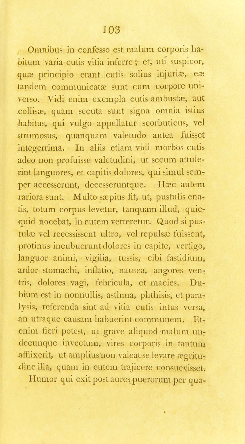 Omnibus in confesso est malum corporis ha- bitum varia cutis vitia inferrc ;■ et, uti suspicor, quae principio erant cutis solius injuriae, eae tandem communicatae sunt cum corpore uni- verso. Vidi enim exempla cutis ambustae, aut collisae, quam secuta sunt signa omnia istius habitus, qui vulgo appellatur scorbutieus, vel strumosus, quanquam valetudo antea fuisset integerrima. In aliis etiam vidi morbos cutis adeo non profuisse valetudini, ut secum attule- rint languores, et capitis dolores, qui simul sem- per accesserunt, decesseruntque. Haec autem rariora sunt. Multo saepius fit, ut, pustulis ena- tis, totum corpus levetur, tanquam illud, quic- quid nocebat, in cutem verteretur. Quod si pus- tulae vel recessissent ultro, vel repulsae fuissent, protinus incubuerunt dolores in capite, vertigo, languor animi, vigilia, tussis, cibi fastidium, ardor stomachi, inflatio, nausca, angores ven- tris, dolores vagi, febricula, et macies. Du- bium est in nonnullis, asthma, phthisis, et para- lysis, referenda sint ad vitia cutis intus versa, an utraque causam habuerint communem. Et- enim heri potest, ut gravc aliquod malum un- decunque invcctum, vires corporis in tantum afflixerit, ut ampliusnon valcat se levare aegritu- dinc illa, quam in cutem trajicere consucvisset. Humor qui exit post aures puerorum per qua-