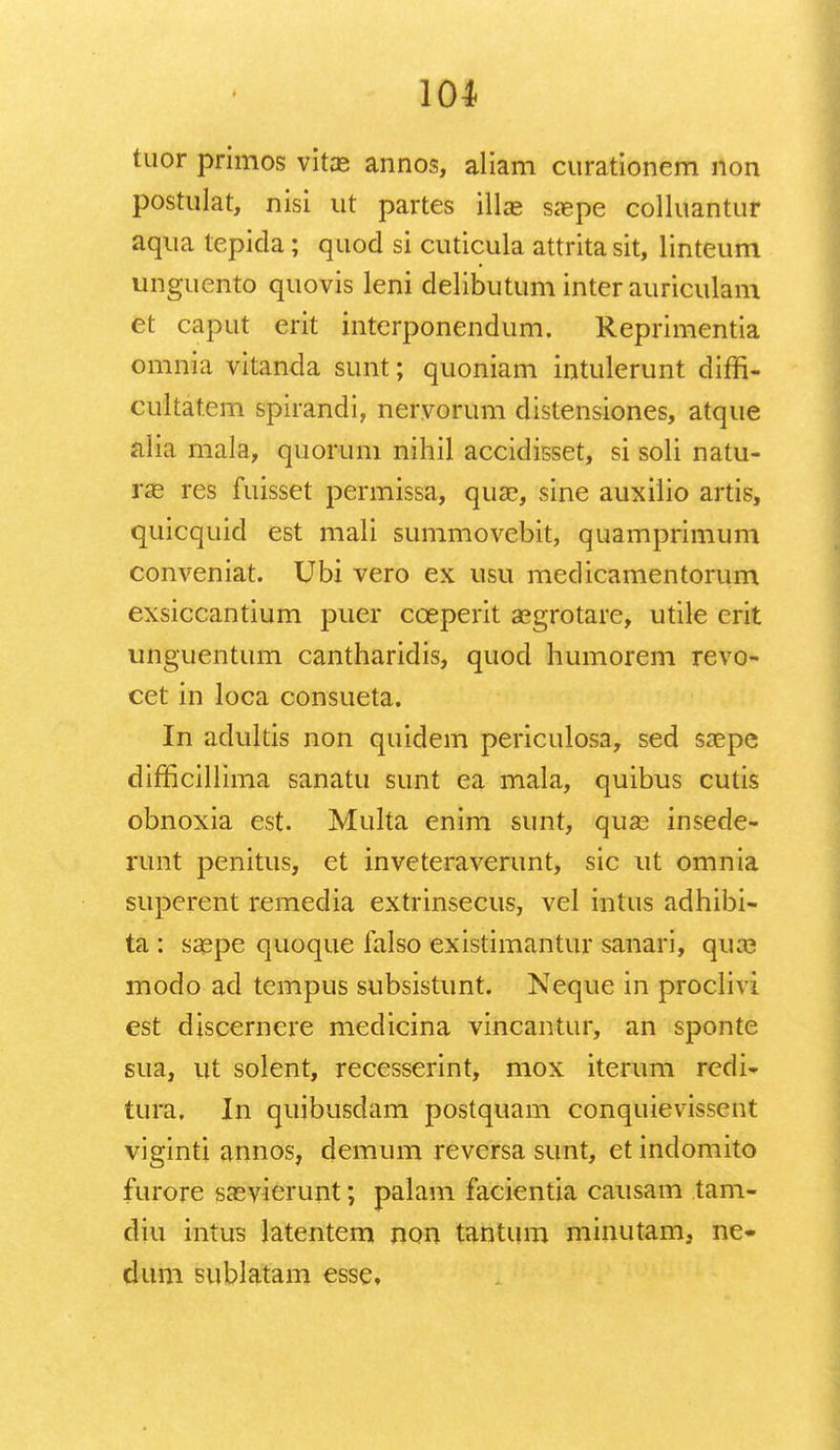 tuor primos vitas annos, aliam curationem non postulat, nisi ut partes ill<e saepe colluantur aqua tepida; quod si cuticula attritasit, linteum unguento quovis leni delibutum inter auriculam et caput erit interponendum. Reprimentia omnia vitanda sunt; quoniam intulerunt diffi- cultatem spirandi, nervorum distensiones, atque alia mala, quorum nihil accidisset, si soli natu- ra3 res fuisset permissa, quae, sine auxilio artis, quicquid est mali summovebit, quamprimum conveniat. Ubi vero ex usu medicamentorum exsiccantium puer cceperit aegrotare, utile erit unguentum cantharidis, quod humorem revo- cet in loca consueta. In adultis non quidem periculosa, sed saepe difficillima sanatu sunt ea mala, quibus cutis obnoxia est. Multa enim sunt, quae insede- runt penitus, et inveteraverunt, sic ut omnia superent remedia extrinsecus, vel intus adhibi- ta : saepe quoque falso existimantur sanari, quas modo ad tempus subsistunt. Neque in proclivi est discernere medicina vincantur, an sponte sua, ut solent, recesserint, mox iterum redi- tura, In quibusdam postquam conquievisscnt viginti annos, demum reversa sunt, et indomito furore saevierunt; palam facientia causam tam- diu intus latentem non tantum minutam, ne* dum sublatam esse.