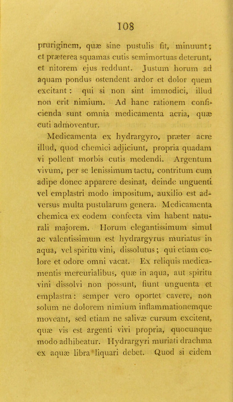 pruriginem, quas sine pustulis fit, minuunt; et praeterea squamas cutis semimortuas deterunt, et nitorem ejus rcddunt. Justum horum ad aquam pondus ostendent ardor et dolor quem excitant : qui si non sint immodici, illud non erit nimium. Ad hanc rationem confi- cienda sunt omnia medicamenta acria, qua? cuti admoventur. Medicamenta ex hydrargyro, praster acre illud, quod chemici adjiciunt, propria quadam vi pollent morbis cutis medendi. Argentum vivum, per se lenissimum tactu, contritum cum adipe donec apparerc desinat, deinde unguenti vcl emplastri moclo impositum, auxilio est ad- versus multa pustularum genera. Medicamenta chemica ex eodem confecta vim habent natu- rali majorem. Horum elegantissimum simul ac valentissimum est hydrargyrus muriatus in aqua, vel spiritu vini, dissolutus; qui etiam co- lore et odore omni vacat. Ex reliquis medica- mentis mercurialibus, qua? in aqua, aut spiritu vini dissolvi non possunt, fiunt unguenta et emplastra: semper vcro oportet cavere, non solum ne dolorem nimium inrlammationemquc movcant, sed etiam ne salivas cursum cxcitent, quas vis est argenti vivi propria, quocunque modo adhibeatur. Hydrargyri muriati drachma cx aquse libra' liquari dcbct. Quod si cidem