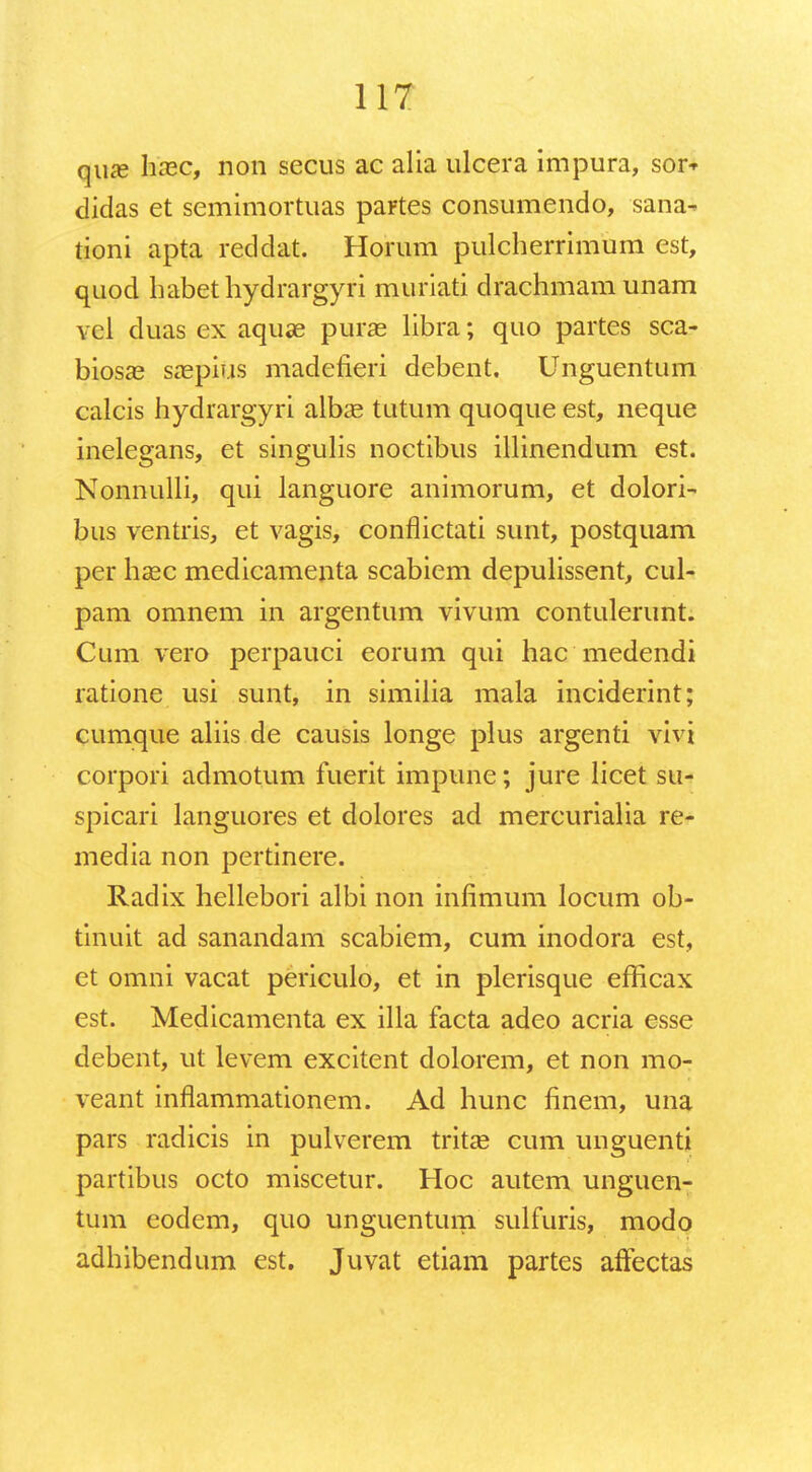 qiue hxc, non secus ac alia ulcera impura, sor* didas et semimortuas partes consumendo, sana- tioni apta reddat. Horum pulcherrimum est, quod habethydrargyri muriati drachmamunam vel duas ex aquae purae libra; quo partes sca- biosae saepius madefieri debent, Unguentum calcis hydrargyri albae tutum quoque est, neque inelegans, et singulis noctibus illinendum est. Nonnulli, qui languore animorum, et dolori- bus ventris, et vagis, conflictati sunt, postquam per hasc medicamenta scabiem depulissent, cul- pam omnem in argentum vivum contulerunt. Cum vero perpauci eorum qui hac medendi ratione usi sunt, in similia mala inciderint; cumque aliis de causis longe plus argenti vivi corpori admotum fuerit impune; jure licet su- spicari languores et dolores ad mercurialia re- media non pertinere. Radix hellebori albi non infimum locum ob- tinuit ad sanandam scabiem, cum inodora est, et omni vacat periculo, et in plerisque efiicax est. Medicamenta ex illa facta adeo acria esse debent, ut levem excitent dolorem, et non mo- veant inflammationem. Ad hunc finem, una pars radicis in pulverem tritae cum unguenti partibus octo miscetur. Hoc autem unguen- tum eodem, quo unguentum sulfuris, modo adhibendum est. Juvat etiam partes affectas