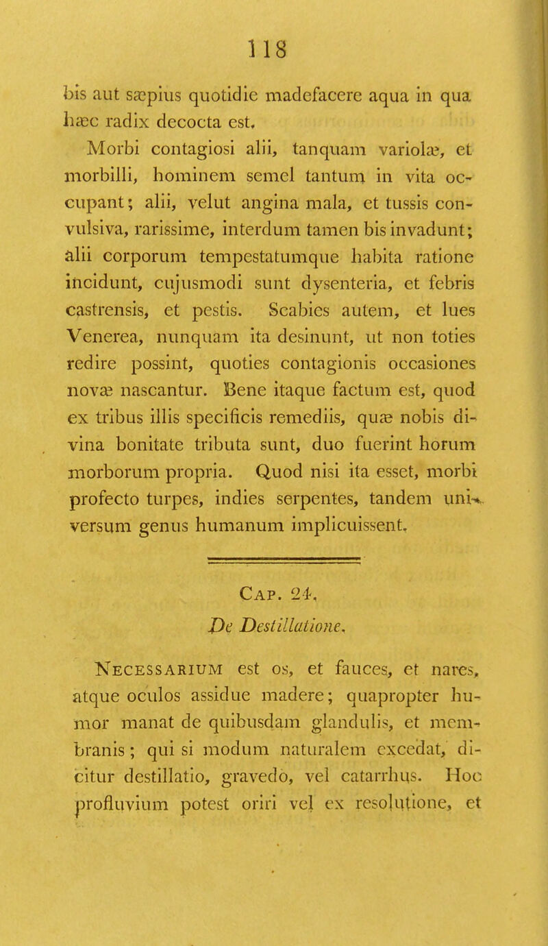 bis aut ssepius quotidie madefaeere aqua in qua lncc radix decoeta est, Morbi contagiosi alii, tanquam variola?, et niorbilli, hominem semel tantum in vita oc- cupant; alii, velut angina mala, et tussis con- vulsiva, rarissime, interdum tamen bis invadunt; alii corporum tempestatumque habita ratione incidunt, cujusmodi sunt dysenteria, et febris castrensis, et pestis. Scabies autem, et lues Venerea, nunquam ita desinunt, ut non toties redire possint, quoties contagionis occasiones nova3 nascantur. Bene itaque factum est, quod ex tribus illis specificis remediis, qua3 nobis di- vina bonitate tributa sunt, duo fuerint horum morborum propria. Quod nisi ita esset, morbi profecto turpes, indies serpentes, tandem unn versum genus humanum implicuissent. Cap. 24, J)e Destillatione* Necessarium est os, et fauces, et narc.% atque oculos assidue madere; quapropter hu- mor manat de quibusdam glandulis, et mcm- branis; qui si modum n^turalem cxcedat, di- citur destillatio, gravedo, vel catarrhiis. Hoc profluvium potest oriri vel ex resolutione, et