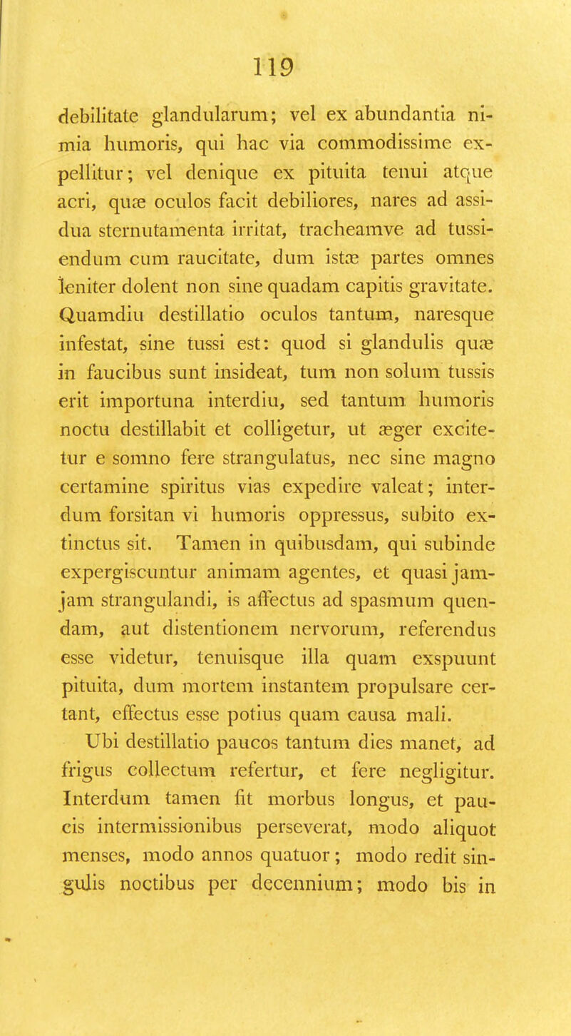 debilitate glandularum; vel ex abundantia ni- mia humoris, qui hac via commodissime ex- pellitur; vel denique ex pituita tenui atque acri, qure oculos facit debiliores, nares ad assi- dua sternutamenta irritat, tracheamve ad tussi- endum cum raucitate, dum Istx partes omnes lcniter dolent non sine quadam capitis gravitate. Quamdiu destillatio oculos tantum, naresque infestat, sine tussi est: quod si glandulis quas in faucibus sunt insideat, tum non solum tussis erit importuna interdiu, sed tantum humoris noctu destillabit et colligetur, ut aeger excite- tur e somno fere strangulatus, nec sine magno certamine spiritus vias expedire valeat; inter- dum forsitan vi humoris oppressus, subito ex- tinctus sit. Tamen in quibusdam, qui subinde expergiscuntur animam agentes, et quasijam- jam strangulandi, is affectus ad spasmum quen- dam, aut distentionem nervorum, referendus esse videtur, tenuisque illa quam exspuunt pituita, dum mortem instantem propulsare cer- tant, effectus esse potius quam causa mali. Ubi destillatio paucos tantum dies manet, ad frigus collectum refertur, et fere negligitur. Interdum tamen fit morbus longus, et pau- cis intermissionibus perseverat, modo aliquot menses, modo annos quatuor; modo redit sin- gulis noctibus per decennium; modo bis in