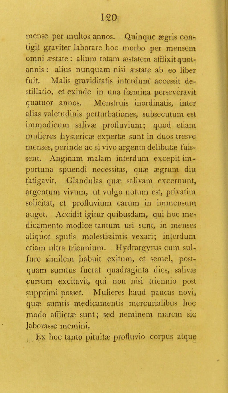 mense per multos annos. Quinque asgris con- tigit graviter laborare hoc morbo per mensem omni asstate : alium totam aestatem affjixit quot- annis: alius nunquam nisi aestate ab eo liber fuit. Malis graviditatis interdum accessit de- stillatio, et exinde in una fcemina perscveravit quatuor annos. Menstruis inordinatis, intcr aiias valetudinis perturbationes, subsccutum est immodicum salivae profluvium; quod etiam mulicres hystericae expertae sunt in duos tresve menses, perinde ac si vivo argento delibutae fuis- sent. Anginam malam interdum excepit im- portuna spuendi necessitas, quae aegrum diu fatigavit, Glandulas quae salivam excernunt, argentum vivum, ut vulgo notum est, privatim solicitat, et profluvium earum in immensum auget, Accidit igitur quibusdam, qui hoc me- dicamento modice tantum usi sunt, in menscs aliquot sputis molestissimis vexari; interdum etiam ultra triennium. Hydrargyrus cum sul- fure similem habuit exitum, et semel, post- quam sumtus fuerat quadraginta dies, saliva^ cursum excitavit, qui non nisi triennio post supprjmi posset. Mulieres haud paucas novi, quaj sumtis medicamentis mercurialibus hoc modo afflictae sunt; sed neminem marem sic Jaborasse mcmini, Ex hoc tanto pituitae profluvio corpus atquc