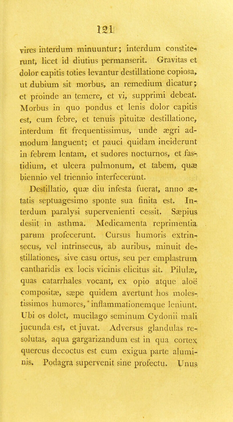 121: vires interdum minuuntur; interdum constite* runt, licet id diutius permanserit. Gravitas et dolor capitis toties levantur destillatione copiosa, ut dubium sit morbus, an remedium dicatur; et proinde an temere, et vi, supprimi debeat. Morbus in quo pondus et lenis dolor capitis est, cum febre, et tenuis pituitae destillatione, interdum fit frequentissimus, unde aegri ad- modum languent; et pauci quidam inciderunt in febrem lentam, et sudores nocturnos, et fas- tidium, et ulcera pulmonum, et tabem, quae biennio vel triennio interfecerunt. Destillatio, quas diu infesta fuerat, anno 33- tatis septuagesimo sponte sua finita est. In- terdum paralysi supervenienti cessit. Saepius desiit in asthma. Medicamenta reprimentia parum profecerunt. Cursus humoris extrin- secus, vel intrinsecus, ab auribus, minuit de- stillationes, sive casu ortus, seu per emplastrum cantbaridis ex locis vicinis elicitus sit. Pilulae, quas catarrhales vocant, ex opio atquc aloe compositae, saepe quidem avertunt hos moles- tissimos humores,' inflammationemque leniunt. Ubi os dolet, mucilago seminum Cydonii mali jucunda.est, etjuvat. Adversus glandulas re- solutas, aqua gargarizandum est in qua cortex quercus decoctus est cum exigua parte alumi- nis. Podagra supervenit sine profectu. Unus