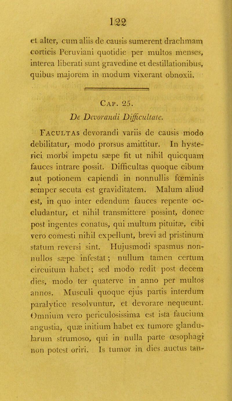 et alter, cum aliis de causis sumerent drachmam corticis Peruviani quotidie per multos menses, interea liberati sunt gravedine et destillationibus, quibus majorem in modum vixerant obnoxii. Cap. 25. De Dcvorancii Difficultale. Facultas devorandi variis de causis modo debilitatur, modo prorsus amittitur. In hyste- rici morbi impetu saepe fit ut nihil quicquam fauces intrare possit. Difncultas quoque cibum aut potionem capiendi in nonnullis fceminis semper secuta est graviditatem. Malum aliud est, in quo inter edendum fauces repente oc- cludantur, et nihil transmittere possint, donec post ingentes conatus, qui multum pituita?, cibi vero comesti nihil expellunt, brevi ad pristinum statum reversi sint. Hujusmodi spasmus non- nullos saepe infestat; nullum tamen certum circuitum habet; sed modo redit post decem dies, modo ter quaterve in anno per multos annos. Musculi quoque ejus partis interdum paralytice resolvuntur, et devorare nequeunt. Omnium vero pcriculosissima est ista faucium angustia, quae initium habet ex tumore glandu- larum strumoso, qui in nulla parte cesophagi non potest oriri. Is tumor in dies auctus tan-