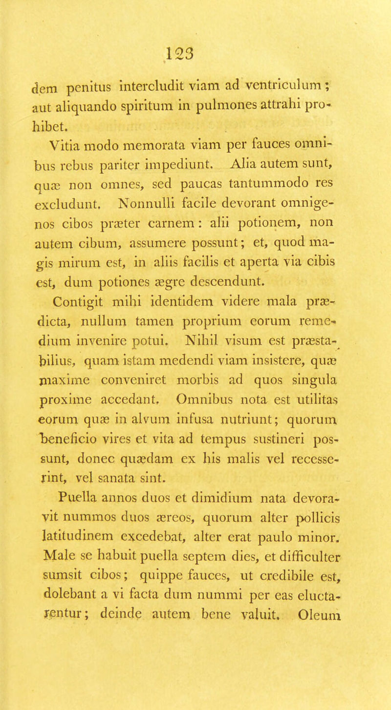 dem penitus intercludit viam ad ventriculum; aut aliquando spiritum in pulmones attrahi pro- hibet. Vitia modo memorata viam per fauces omni- bus rebus pariter impediunt. Alia autem sunt, qua? non omnes, sed paucas tantummodo res excludunt. Nonnulli facile devorant omnige- nos cibos praster carnem: alii potionem, non autem cibum, assumere possunt; et, quod ma- gis mirum est, in aliis facilis et aperta via cibis est, dum potiones aegre descendunt. Contigit mihi identidem videre mala prse- dicta, nullum tamen proprium eorum reme- dium invenire potui. Nihil visum est prassta- biiius, quam istam medendi viam insistere, quae jnaxime conveniret morbis ad quos singula proxime accedant, Omnibus nota est utilitas eorum quse in alvum infusa nutriunt; quorum beneficio vires et vita ad tempus sustineri pos- sunt, donec quaedam ex his malis vel recesse- rint, vel sanata sint. Puella annos duos et dimidium nata devora- vit nummos duos asreos, quorum alter pollicis latitudinem excedebat, alter erat paulo minor. Male se habuit puella septem dies, et difficulter sumsit cibos; quippe fauces, ut credibile est, dolebant a vi facta dum nummi per eas elucta- rentur; dcinde autem bene valuit. Oleura