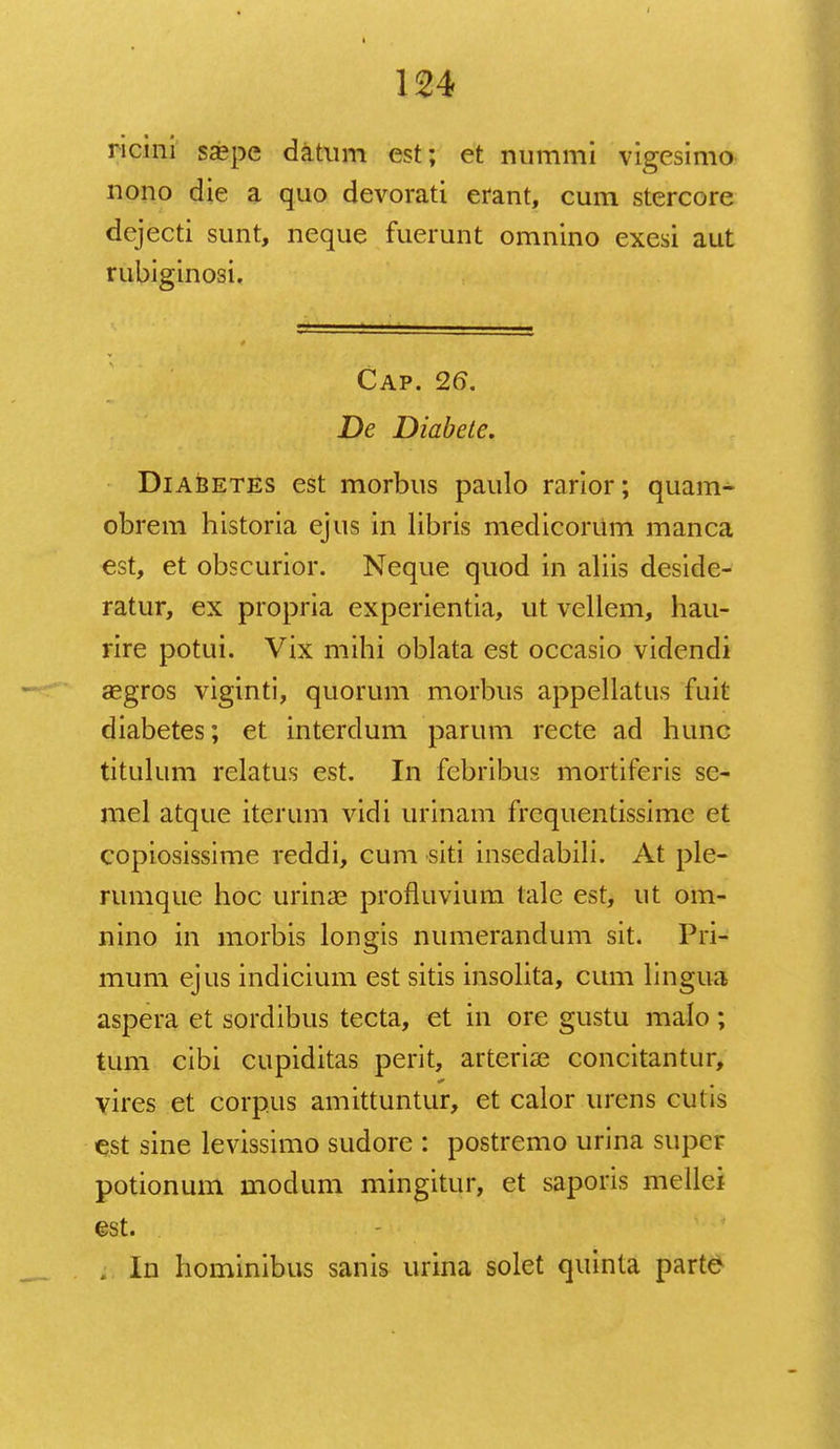 ricini sa?pe datum est; et nummi vigesimo nono die a quo devorati erant, cum stercore dejecti sunt, neque fuerunt omnino exesi aut rubiginosi. Cap. 26. De Diabete. Diabetes est morbus paulo rarior; quam- obrem historia ejus in libris medicoriim manca est, et obscurior. Neque quod m aliis deside- ratur, ex propria experientia, ut vellem, hau- rire potui. Vix mihi oblata est occasio videndi aegros viginti, quorum morbus appellatus fuit diabetes; et interdum parum recte ad hunc titulum relatus est. In febribus mortiferis sc- mel atque iterum vidi urinam frequentissime et copiosissime reddi, cum siti insedabili. At ple- rumque hoc uriiice profluvium tale est, ut om- nino in morbis longis numerandum sit. Pri- mum ejus indicium est sitis insolita, cum lingua aspera et sordibus tecta, et in ore gustu malo; tum cibi cupiditas perit, arteria? concitantur, vires et corpus amittuntur, et calor urens cutis est sine levissimo sudore : postremo urina super potionum modum mingitur, et saporis mellei est. . In hominibus sanis urina solet quinta parte