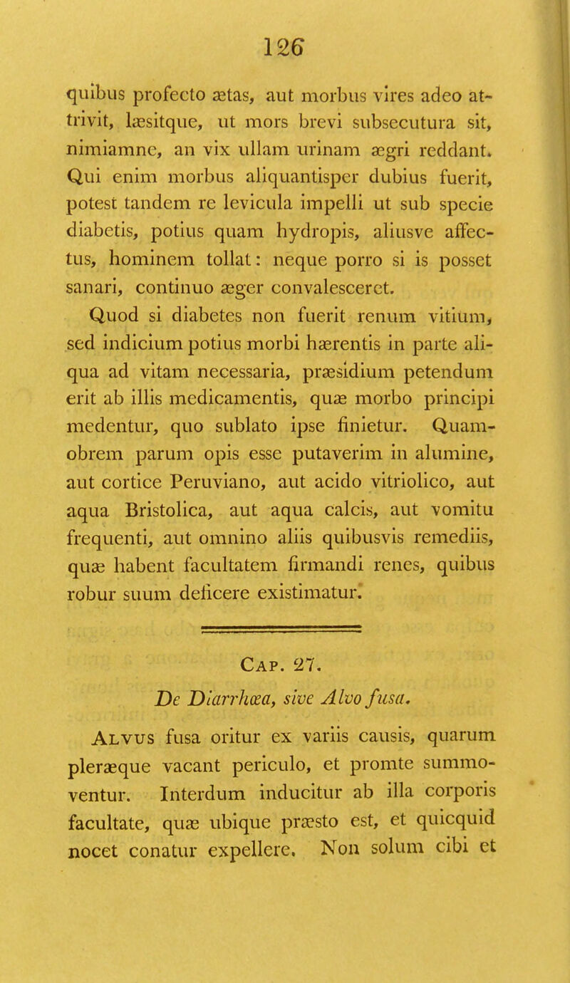quibus profecto aetas, aut morbus vires adeo at- trivit, laesitque, ut mors brevi subsecutura sit, nimiamne, an vix ullam urinam aegri reddant* Qui enim morbus aliquantisper dubius fuerit, potest tandem re levicula impelli ut sub specie diabetis, potius quam hydropis, aliusve affec- tus, hominem tollat: neque porro si is posset sanari, continuo aeger convalesceret. Quod si diabetes non fuerit renum vitium, sed indicium potius morbi haerentis in parte ali- qua ad vitam necessaria, praesidium petendum erit ab illis medicamentis, quae morbo principi medentur, quo sublato ipse finietur. Quam- obrem parum opis essc putaverim in alumine, aut cortice Peruviano, aut acido vitriolico, aut aqua Bristolica, aut aqua calcis, aut vomitu frequenti, aut omnino aliis quibusvis remediis, quae habent facultatem firmandi renes, quibus robur suum deficere existimatur. Cap. 27. De Diarrhcea, sive Alvofusa. Alvus fusa oritur ex yariis causis, quarum pleraeque vacant periculo, et promte summo- ventur. Interdum inducitur ab illa corporis facultate, quae ubique praesto est, et quicquid nocet conatur expellere. Non solum cibi ct