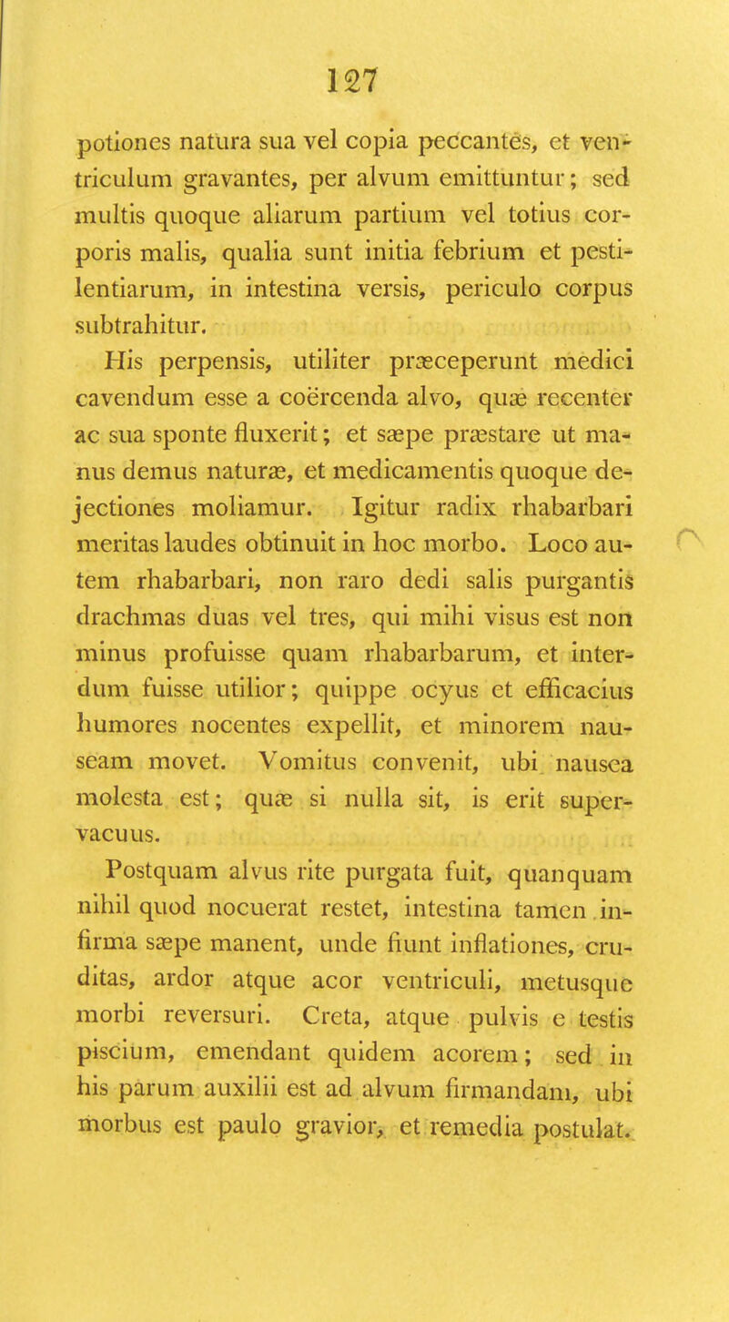 potiones natura sua vel copia peccantes, et ven- triculum gravantes, per alvum emittuntur; sed multis quoque aliarum partium vel totius cor- poris malis, qualia sunt initia febrium et pesti- lentiarum, in intestina versis, periculo corpus subtrahitur. His perpensis, utiliter prasceperunt medici cavendum esse a coercenda alvo, quas recenter ac sua sponte fluxerit; et saspe pra^stare ut ma- nus demus naturae, et medicamentis quoque de- jectiones moliamur. Igitur radix rhabarbari meritas laudes obtinuit in hoc morbo. Loco au- tem rhabarbari, non raro dedi salis purgantis drachmas duas vel tres, qui mihi visus est non minus profuisse quam rhabarbarum, et inter- dum fuisse utilior; quippe ocyus et efficacius humores nocentes expellir, et minorem nau- seam movet. Vomitus convenit, ubi. nausea molesta est; quas si nulla sit, is erit super- vacuus. Postquam alvus rite purgata fuit, quanquam nihil quod nocuerat restet, intestina tamen in- firma saepe manent, unde ftunt inflationes, cru- ditas, ardor atque acor ventriculi, metusque morbi reversuri. Creta, atque pulvis e testis piscium, emendant quidem acorem; sed iu his parum auxilii est ad alvum firmandani, ubi morbus est paulo gravior, et remedia postulat.
