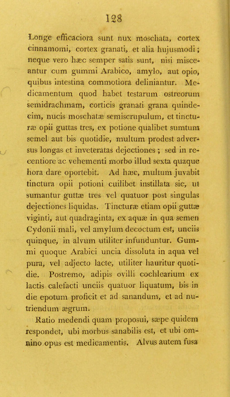 Longe efficaciora sunt nux moschata, cortex cinnamomi, cortex granati, et alia hujusmodi; neque vero haec semper satis sunt, nisi misce- antur cum gummi Arabico, amylo, aut opio, quibus intestina commotiora deliniantur. Me- dicamentum quod habet testarum ostreorum semidrachmam, corticis granati grana quinde- cim, nucis moschatae semiscrupulum, et tinctu- ne opii guttas tres, ex potione qualibet sumtum semel aut bis quotidie, multum prodest adver- sus longas et inveteratas dejectiones; sed in re- centiore ac vehementi morbo illud sexta quaque hora dare oportebit. Ad hsec, multum juvabit tinctura opii potioni cuilibet instillata sic, ut sumantur guttae tres vel quatuor post singulas dejectiones liquidas. Tincturae etiam opii gutta? viginti, aut quadraginta, ex aqua? in qua semen Cydonii mali, vel amylum decoctum est, unciis quinque, in alvum utiliter infunduntur. Gum- mi quoque Arabici uncia dissoluta in aqua vel pura, vel adjecto lacte, utiliter hauritur quoti- die. Postremo, adipis ovilli cochlearium ex lactis calefacti unciis quatuor liquatum, bis in die epotum proficit et ad sanandum, et ad nu- triendum aegrum. Ratio medendi quam proposui, saepe quidem respondct, ubi morbus sanabilis est, et ubi om- nino.opus est medicamentis. Alvus autem fusa