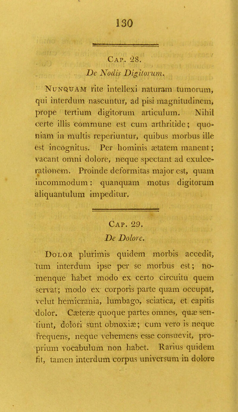 Cap. '28. De Nodis Digitoriun. Nunqxjam rite intellcxi naturam tumorum, qui intcrdum nascuntur, ad pisi magnitudinem, prope tertium digitorum articulum. Nihil certe illis commune est cum arthritidc; quo- niam in multis reperiuntur, quibus morbus ille est incognitus. Per hominis a?tatem manent; vacant omni dolore, neque spectant ad exulce- rationcm. Proinde deformitas major est, quam incommodum: quanquam motus digitorum aliquantulum impeditur. Cap. 29. De Dolore. Dolor plurimis quidem morbis accedit, tum intcrdum ipsc per se morbus est; no- menque habet modo ex certo circuitu quem servat; modo ex corporis parte quam occupat, velut hemicrania, lumbago, sciatica, et capitis dolor. Ccetene quoque partes omnes, qua3 sen- tiunt, dolori sunt obnoxix; cum vero is neque frcqucns, nequc vchemens esse consuevit, pro- prium vocabulum non habet. Rarius quidem fit, tamcn interdum corpus universum in dolore