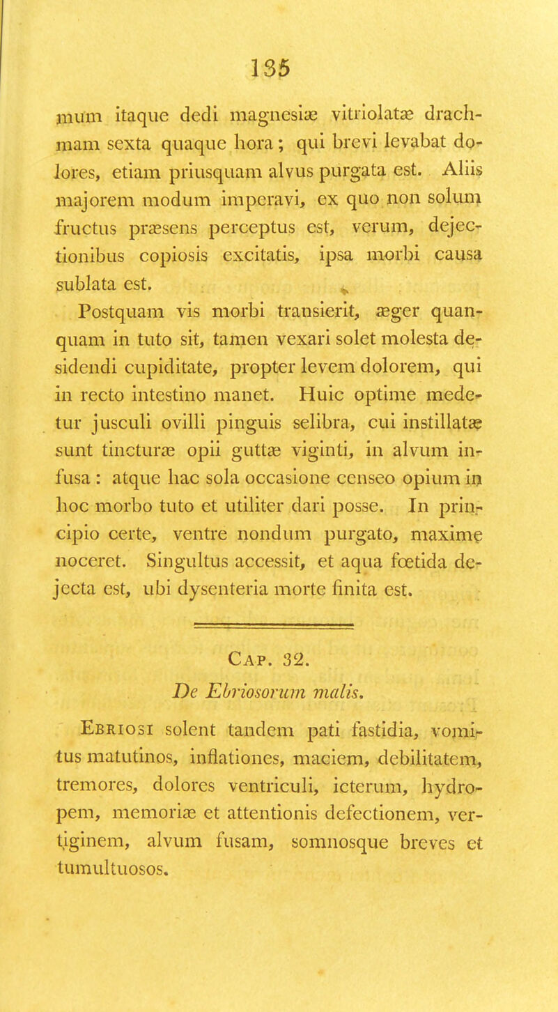 mum itaque dedi magnesiae vitriolatse drach- mam sexta quaque hora; qui brevi levabat do- lores, etiam priusquam alvus purgata est. Aliis majorem modum imperavi, ex quo non solum fructus praesens perceptus est, verum, dejec- tionibus copiosis excitatis, ipsa morbi causa sublata est. ^ Postquam vis morbi transierit, seger quan- quam in tuto sit, tamen vexari solet molesta de- sidendi cupiditate, propter levem dolorem, qui in recto intestino manet. Huic optime mede- tur jusculi ovilli pinguis selibra, cui instillatae sunt tincturae opii guttae viginti, in alvum in- fusa : atque hac sola occasione censeo opium in hoc morbo tuto et utiliter dari posse. In prin- cipio certe, ventre nondum purgato, maxime noceret. Singultus accessit, et aqua fcetida de- jecta cst, ubi dysenteria morte finita est. Cap. 32. De Ebriosorum malis. Eb riosi solent tandem pati fastidia, vomi- tus matutinos, inflationes, maciem, debilitatem, tremores, dolores ventriculi, ictcrum, hydro- pem, memoriae et attentionis defectionem, ver- tiginem, alvum fusam, somnosque breves et tumultuosos.