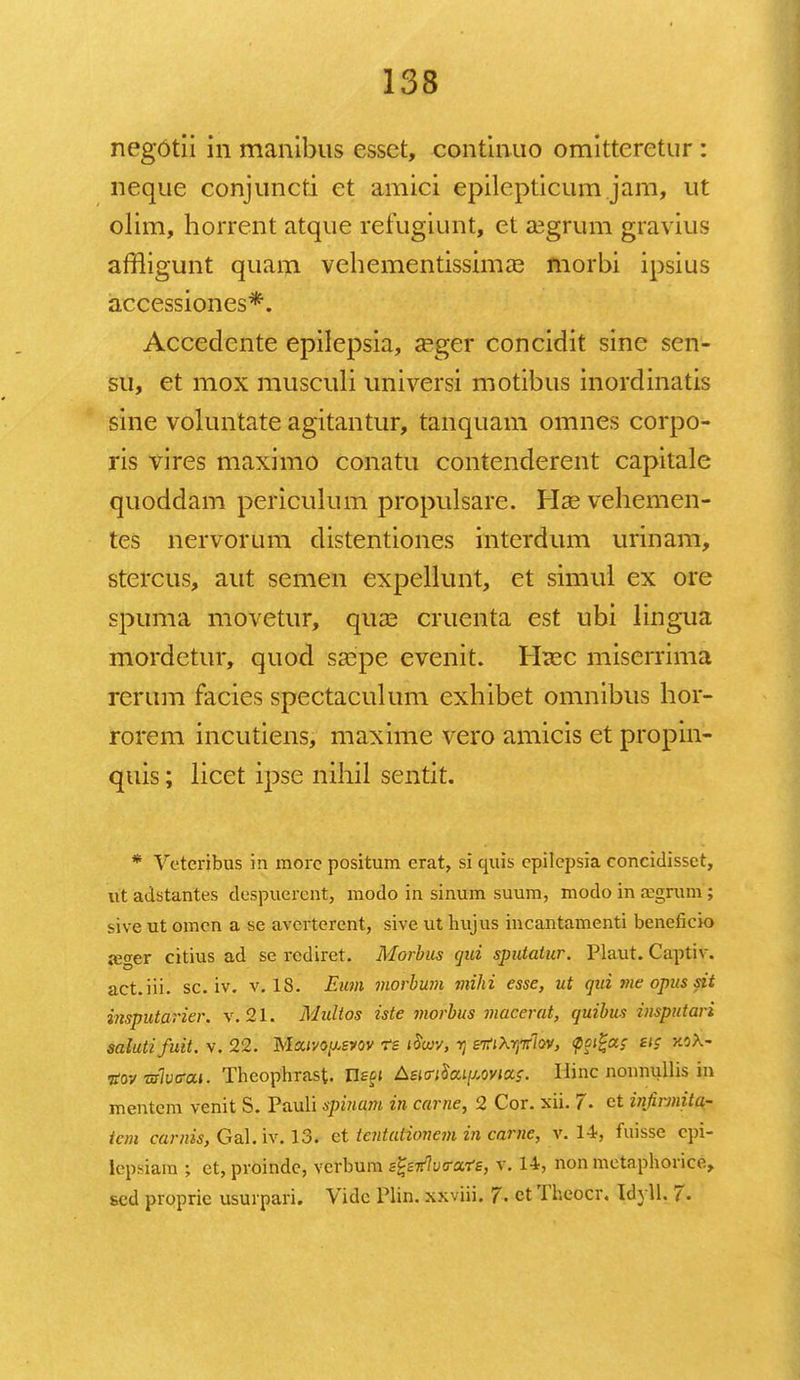 negotii in manibus essct, continuo omitteretur : neque conjuncti ct amici epilepticum jam, ut olim, horrent atque refugiimt, et aegrum gravius affligunt quam vehementissima? morbi ipsius accessiones*. Accedente epilepsia, a^ger concidit sine scn- su, et mox musculi universi motibus inordinatis sine voluntate agitantur, tanquam omnes corpo- ris vires maximo conatu contenderent capitale quoddam periculum propulsare. Hae vehemen- tes nervorum distentiones interdum urinam, stercus, aut semen expellunt, et simul ex ore spuma movetur, qua3 cruenta est ubi lingua mordetur, quod saepe evenit. Htec miserrima rerum facies spectaculum exhibet omnibus hor- rorem incutiens, maxime vero amicis et propin- quis; licet ipse nihil sentit. * Veteribus in morc positum crat, si quis cpilepsia concidissct, rit adstantes despucrent, modo in sinum suum, modo in aegrum ; sive ut omcn a se avcrterent, sivc ut hujus incantamenti beneficio jeger citius ad se rcdiret. Morbus qui sputatur. Plaut. Captiv. act.iii. sc. iv. v. 18. Eum morbum mihi esse, ut qui me opus sit insputarier. v. 21. Multos iste morbus macerat, quibus insputari salutifuit. v. 22. Mxivo^svov ts itiwv, ij sitiXrptlov, sis jcoX- nov wlvo-at. Theophrast. Us^i Lswlai[j,oviOLS. Ilinc noimullis in mentem venit S. Pauli spinam in carne, 2 Cor. xii. 1. ct infirmita- icm carnis, Gal. iv. 13. et tentationem in carne, v. 14, fuisse cpi- lepdara ; et,proindc, verbum z^sitlu<raTs, v. 14, non metaphorice, scd proprie usurpari. Vidc Plin. xxviii. 7. et Theocr. Idyll. 7.