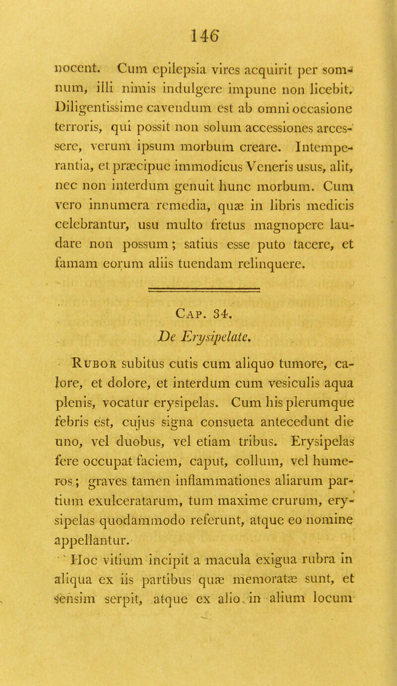 nocent. Cum epilepsia vircs acquirit per som- num, illi nimis indulgere impune non licebit. Diligentissime cavendum est ab omnioccasione terroris, qui possit non solum accessiones arccs- sere, verum ipsum morbum creare. Intcmpe- rantia, et. praecipuc immodicus Vcneris usus, alit, nec non interdum genuit hunc morbum. Cum vero innumera remedia, quse in libris medicis celcbrantur, usu multo fretus magnopere lau- dare non possum; satius esse puto tacere, et famam eorum aliis tucndam relinquere. Cap. 34. De Erysipelate. Rfbor subitus cutis cum aliquo tumore, ca- lore, et dolore, et interdum cum vesiculis aqua plenis, vocatur erysipelas. Cum hisplerumque febris est, cujus signa consueta antecedunt die uno, vel duobus, vel etiam tribus. Erysipelas fere occupat faciem, caput, collum, vel hume- ros/, graves tamen inflammationes aliarum par- tium exulceratarum, tum maxime crurum, ery- sipelas quodammodo referunt, atque eo nomine appellantur. : Hoc vitium incipit a macula exigua rubra in aliqua ex iis partibus qure memorata3 sunt, et sensim serpit, atque ex alio. in alium locuiu
