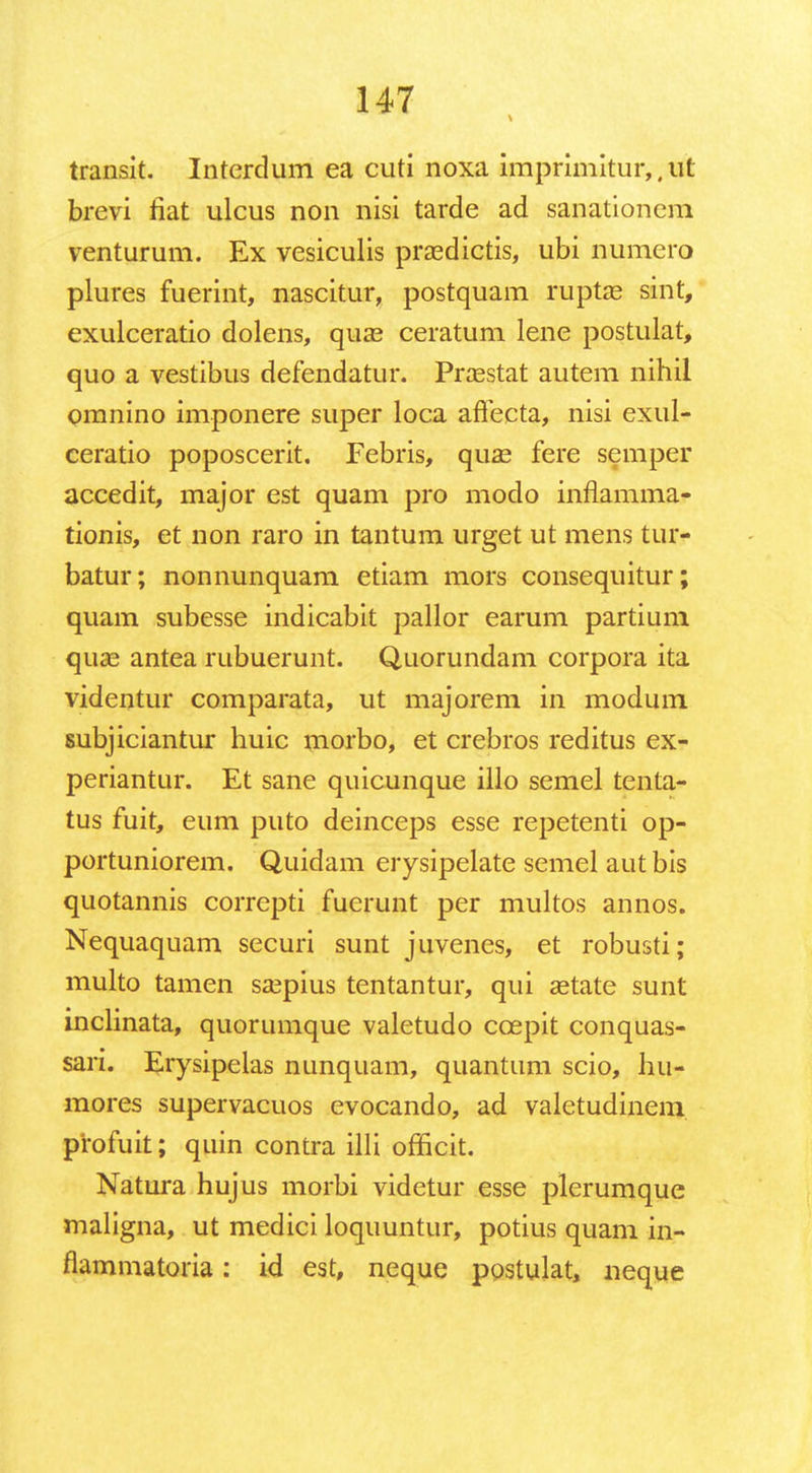 transit. Interdum ea cuti noxa imprimitur,,ut brevi fiat ulcus non nisi tarde ad sanationem venturum. Ex vesiculis prasdictis, ubi numero plures fuerint, nascitur, postquam rupta? sint, exulceratio dolens, qua? ceratum lene postulat, quo a vestibus defendatur. Praestat autem nihil omnino imponere super loca aflecta, nisi exul- ceratio poposcerit. Febris, quae fere semper accedit, major est quam pro modo inflamma- tionis, et non raro in tantum urget ut mens tur- batur; nonnunquam etiam mors consequitur; quam subesse indicabit pallor earum partium quae antea rubuerunt. Quorundam corpora ita videntur comparata, ut majorem in modum subjiciantur huic morbo, et crebros reditus ex- periantur. Et sane quicunque illo semel tenta- tus fuit, eum puto deinceps esse repetenti op- portuniorem. Quidam erysipelate semel aut bis quotannis correpti fuerunt per multos annos. Nequaquam securi sunt juvenes, et robusti; multo tamen ssepius tentantur, qui setate sunt inclinata, quorumque valetudo ccepit conquas- sari. Erysipelas nunquam, quantum scio, hu- mores supervacuos evocando, ad valetudinem profuit; quin contra illi officit. Natura hujus morbi videtur esse plcrumque maligna, ut medici loquuntur, potius quam in- flammatoria: id est, neque ppstulat, neque