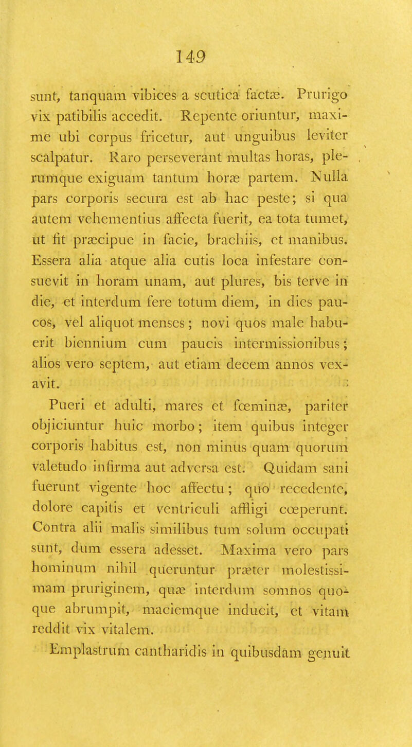surif, tanquam vibices a scutica fafctas. PrurigO vix patibilis accedit. Repente oriuntur, maxi- me ubi corpus fricetur, aut unguibus leviter scalpatur. Raro perseverant multas horas, ple- rumque exiguam tantum horas partem. Nulla pars corporis secura est ab hac peste; si qua autem vehementius affecta fuerit, ea tota tumet, ut lit praecipue in facie, brachiis, et manibus. Essera alia atque alia cutis loca infestare con- suevit in horam unam, aut plures, bis terve in die, et interdum fere totum diem, in dies pau- cos, vel aliquot menses; novi quos male habu- erit biennium cum paucis intermissionibus; alios vero septcm, aut etiam deccm annos vox- avit. Pueri et adulti, mares ct foeminae, pariter objiciuntur huic morbo; item quibus integer corporis habitus est, non minus quam quorum valetudo infirma aut adversa est. Quidam sani iucrunt vigente hoc affectu; quo recedcntc, dolore capitis et ventriculi affligi cceperunt. Contra alii malis similibus tum solum occupati stitit, dum essera adesset. Maxima vero pars hominum nihil qucruntur praeter molestissi- mam pruriginem, quae interdum somnos quo- que abrumpit, maciemque inducit, et vitam reddit vix vitalem. Emplastrum cantharidis in quibusdam gcnuit