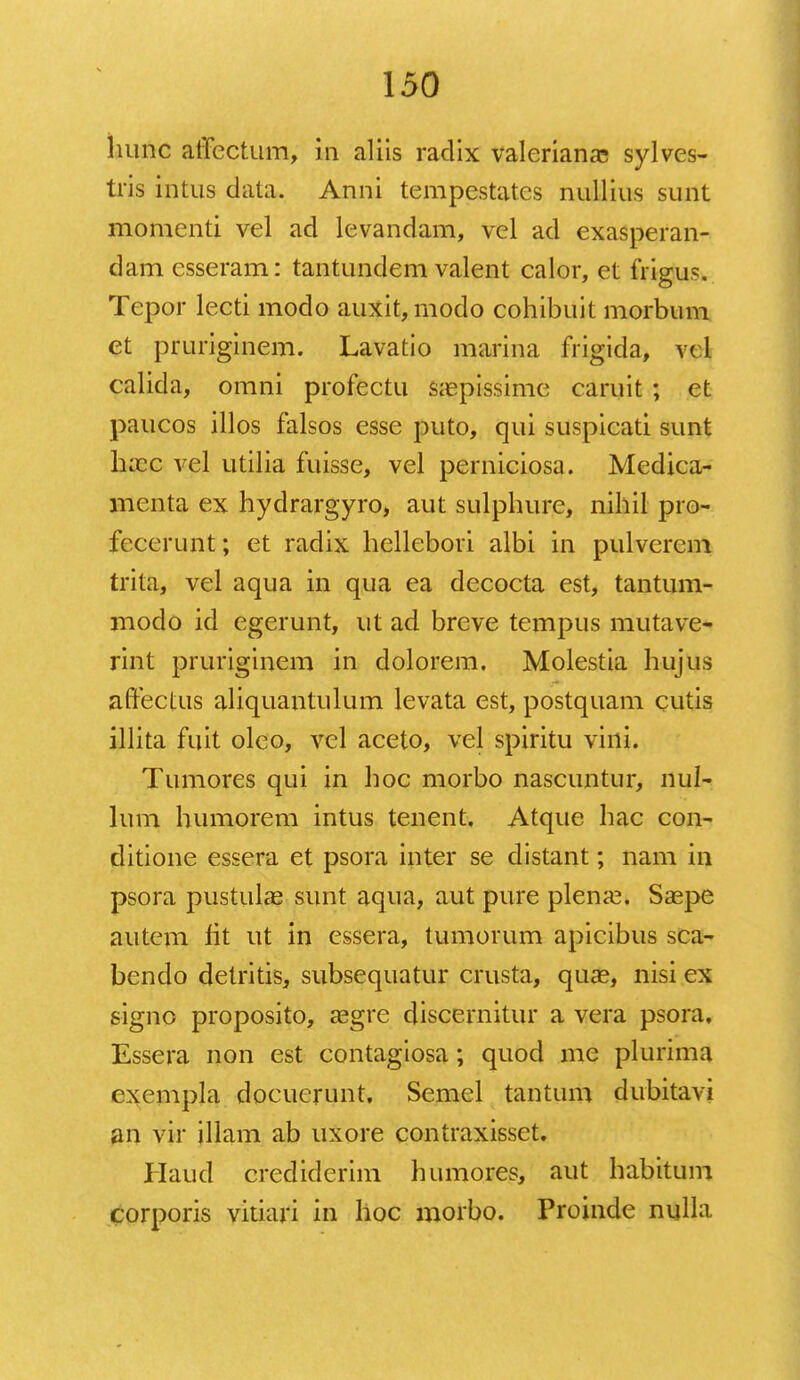 hunc affectum, in aliis radix valeriana; sylves- tris intus data. Anni tempestat.es nullius sunt momenti vel ad levandam, vel ad exasperan- dam esseram: tantundem valent calor, et frigus. Tepor lecti modo auxit,modo cohibuit morbum et pruriginem. Lavatio marina frigida, vd calida, omni profectu sa?pissime caruit ; et paucos illos falsos esse puto, qui suspicati sunt Ikcc vel utilia fuisse, vel perniciosa. Medica- menta ex hydrargyro, aut sulphure, nihil pro- fccerunt; et radix hellebori albi in pulverem trita, vel aqua in qua ea decocta est, tantum- modo id egerunt, ut ad breve tempus mutave- rint pruriginem in dolorem. Molestia hujus affectus aliquantulum levata est, postquam cutis illita fuit oleo, vel aceto, vel spiritu vini. Tumores qui in hoc morbo nascuntur, nul- lum humorem intus tenent. Atque hac con- ditione essera et psora inter se distant; nam in psora pustulae sunt aqua, aut pure plena?. Saspe autem fit ut in cssera, tumorum apicibus sca- bendo detritis, subsequatur crusta, qua?, nisi ex signo proposito, asgre discernitur a vera psora, Essera non est contagiosa; quod me plurima cxempla docuerunt, Semel tantum dubitavi an vir illam ab uxore contraxisset. Haud crediderim humores, aut habitum corporis vitiari in hoc morbo. Proinde nulla