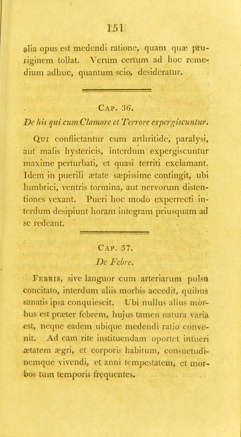 alia opus est medcndi ratione, quam qua? ptu- rigincm tollat. Verum certum ad hoc reme- dium adhuc, quantum scio, desideratur. Cap. 36. De his qui cum Clamore et Teirore expergiscunlur. Qui conflictantur cum arthritide, paralysi, aut malis hystericis, interdum expergiscuntur maxime perturbati, et quasi territi exclamant. Idem in puerili nstate sspissime contingit, ubi lumbrici, ventris tormina, aut nervorum disten- tiones vexant. Pueri hoc modo cxperrecti in- terdum desipiunt horam integram priusquam ad se redeant. Cap. 37. De Febre. Febris, sive languor cum arteriarum pulsu concitato, interdum aliis morbis accedit, quibus sanatis ipsa conquiescit. Ubi nullus alius mor- bus est pra^ter febrem, hujus tamen natura varia •est, neque eadem ubique medendi ratio conve- nit. Ad eam rite instituendam oportet intueri aetatcm a?gri, et corporis habitum, consuetudi- nemque vivendi, et anni tcmpestatem, et mor- bos tum temporis frequentes.