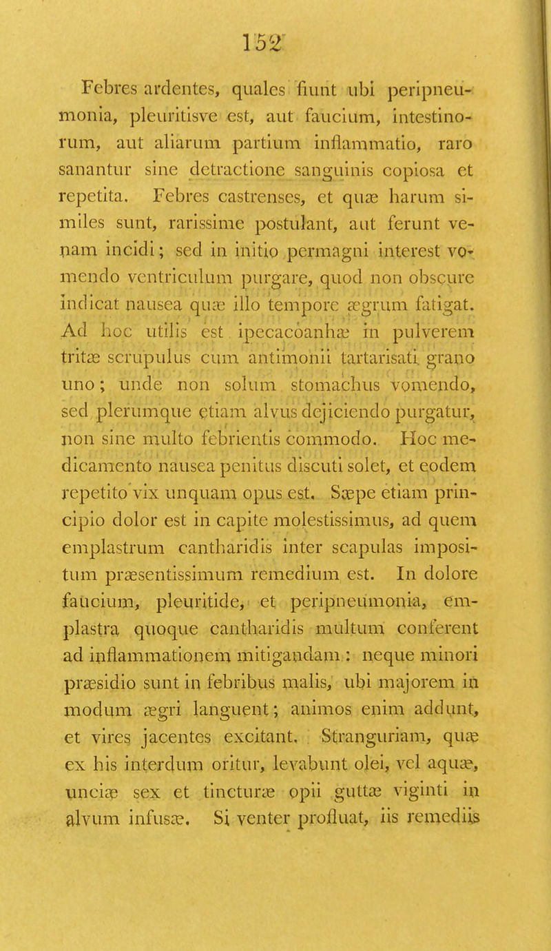 Febres ardentes, quales fiunt ubi peripneu- monia, pleurilisve est, aut faucium, intestino- rum, aut aliarum partium inflammatio, raro sanantur sine detractione sanguinis copiosa et repetita. Febres castrenses, et qua? harum si- miles sunt, rarissime postulant, aut ferunt ve- nam incidi; scd in initio pcrmagni interest vQt mendo vcntriculum purgare, quod non obscure indicat nausea quas illo temporc aegriirq fatigat. Ad hoc utilis cst ipecacoanlue in pulverem tritas scrupulus cum antimonii tartarisati. grauo uno; unde non solutn stomachus vomendo, sed plerumque etiam alvus dejicicndo purgatur, non sine multo febrientis commodo. Hoc me- dicamento nausea penitus discuti solet, et eodem repetito vix unquam opus est, Soepe etiam prin- cipio dolor est in capitc molestissimus, ad quem emplastrum cantharidis inter scapulas imposi- tum prsesentissimum remedium est. In dolore faucium, pleuritide, et peripncumonia, em- plastra quoque cantharidis multum conferent ad inflammationem mitigandam : neque minori praesidio sunt in febribus malis, ubi majorem in modum aegri languent; animos enim addunt, et vires jacentes excitant. Stranguriam, quae ex his interdum oritur, levabunt olei, vcl aqua?, unciae sex et tinctune opii guttag viginti in alvum infusa?. Si venter profluat, iis rcmcdiis