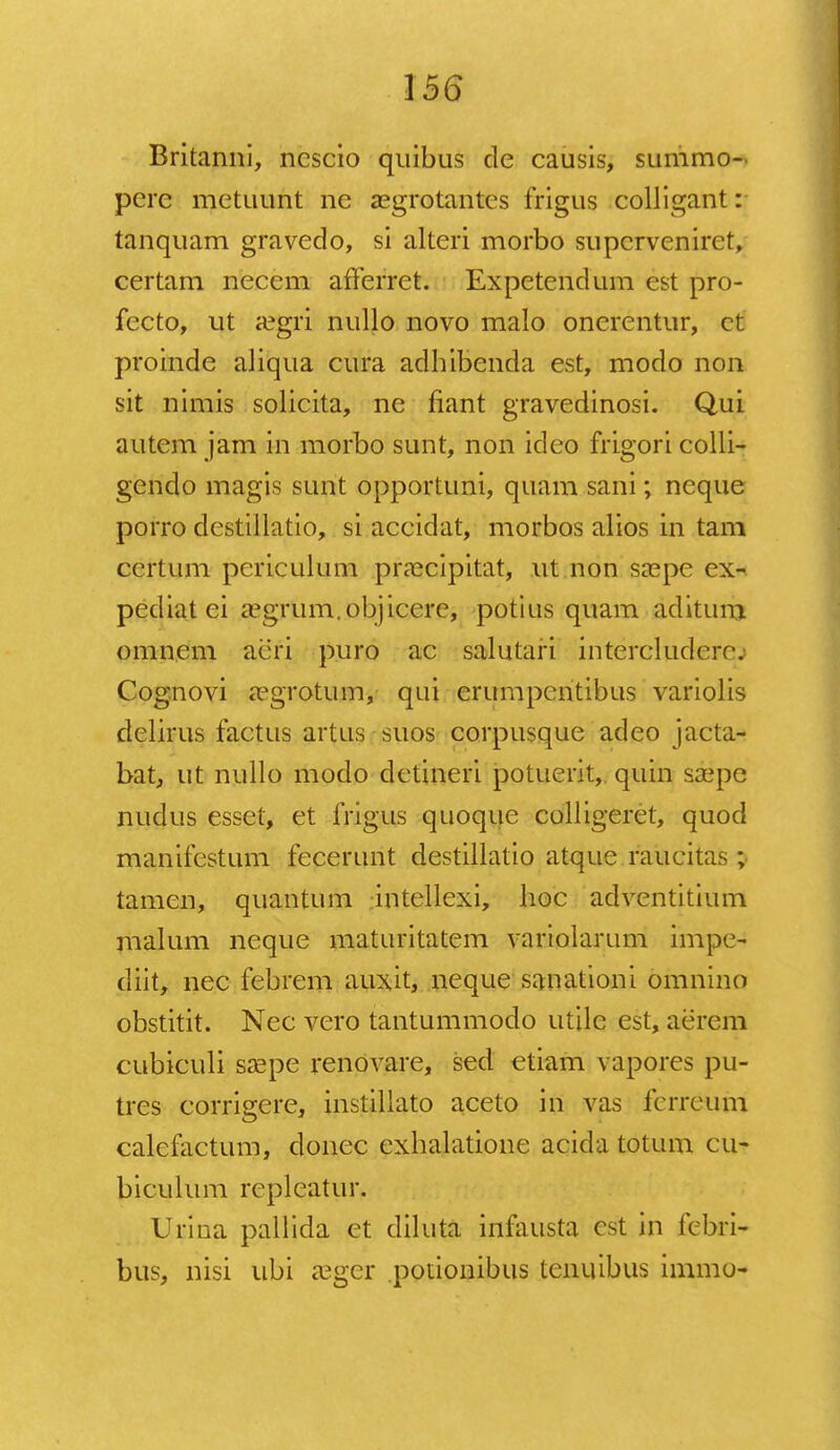 Britanni, ncscio quibus de causis, summo- perc metuunt ne aegrotantes frigus colligant: tanquam gravedo, si alteri morbo supcrvenirct, certam necem afferret. Expetendum est pro- fecto, ut a?gri nullo novo malo oncrentur, ct proinde aliqua cura adhibenda est, modo non sit nimis solicita, ne fiant gravedinosi. Qui autem jam in morbo sunt, non ideo frigori colli- gendo magis sunt opportuni, quam sani; ncque porro destiilatio, si accidat, morbos alios in tam ccrtum pcriculum prascipitat, ut non sa^pe ex- pediat ei iegrum.objicere, potius quam aditum omnem aeri puro ac salutari intercludere. Cog.novi «Tgrotum, qui erumpcntibus variolis dclirus factus artus suos corpusque adeo jacta- bat, ut nullo modo dctineri potuerit, quin saepe nudus esset, et frigus quoque colligeret, quod manifcstum fecerunt destillatio atque raucitas ; tamen, quantum intellexi, hoc adventitium malum neque maturitatem variolarum impe- diit, nec febrem auxit, neque sanationi omnino obstitit. Nec vero tantummodo utile est, aerem cubiculi sa^pe renovare, sed etiam vapores pu- tres corrigere, instillato aceto in vas fcrreum calefactum, donec exhalatione acida totum cu- biculum rcplcatur. Urina pallida et diluta inniusta cst in fcbri- bus, nisi ubi aeger potionibus tcniubus immo-