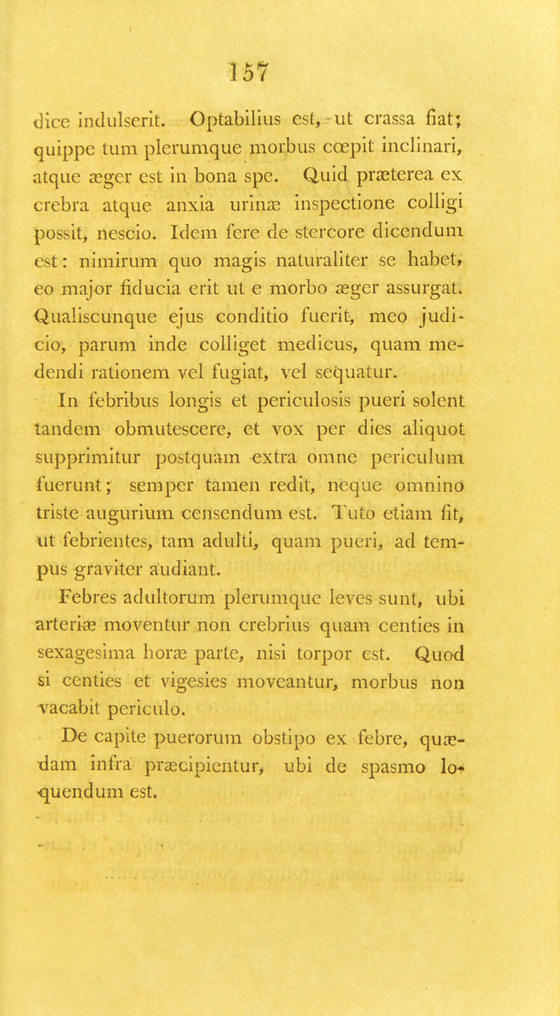 dice indulserit. Optabilius cst, ut crassa fiat; quippe tum plerumque morbus ccepit inclinari, atque ccgcr cst in bona spe. Quid praeterea ex crebra atque anxia urinae inspectione colligi possit, nescio. Idem fere de stcrcore dicendum est: nimirum quo magis naturaliter se habet, eo major fiducia erit ut e morbo aeger assurgat. Qualiscunque ejus conditio fuerit, meo judi- cio, parum inde colliget medicus, quam me- dendi rationem vel fugiat, vel sequatur. In febribus longis et periculosis pueri solent tandem obmutescere, et vox per dies aliquot supprimitur postquam extra omne periculum fuerunt; semper tamen redit, neque omnino triste augurium censendum est. Tuto etiam fit, ut febrientes, tam adulti, quam pueri, ad tem- pus graviter aiidiant. Febres adultorum plerumque leves sunt, ubi arteria? moventur non crebrius quam centies in sexagesima horae parte, nisi torpor est. Quod si centies et vigesies moveantur, morbus non vacabit periculo. De capite puerorum obstipo ex febre, qua> dam infra prascipientur, ubi de spasmo lo* quendum est.