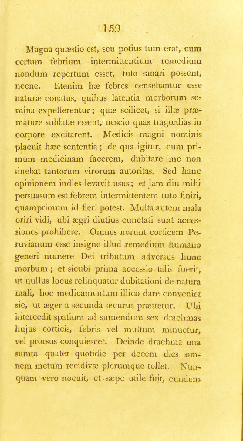 Magna quaestio est, seu potius tum erat, cum certum febrium intermittentium remedium nondum repertum esset, tuto sanari possent, necne. Etenim hae febres censebantur esse naturae conatus, quibus latentia morborum se- mina expellerentur; quae scilicet, si illae prae- mature sublatae essent, nescio quas tragcedias in corpore excitarent. Medicis magni nominis placuit haec sententia; de qua igitur, cum pri- mum medicinam facerem, dubitare me non sinebat tantorum virorum autoritas. Sed hanc opinionem indies levavit usus; et jam diu mihi persuasum est febrem intcrmittentem tuto nniri, quamprimum id fieri potest. Multa autem mala oriri vidi, ubi aegri diutius cunctati sunt acces- siones prohibere. Omnes norunt corticcm Pe- ruvianum esse insigne illud remedium humano generi munere Dei tributum adversus liunc morbum ; et sicubi prima accessio talis fuerit, ut nullus locus relinquatur dubitationi de natura mali, hoc medicamentum illico dare conveniet sic, ut aeger a secunda securus praestetur. Ubi intercedit spatium ad sumendum sex drachmas hujus corticis, fcbris vcl multum minuetur, vel prorsus conquiescet. Deinde drachma una sumta quater quotidie per decem dies om- nem metum recidivae plcrumque tollet. Nun- quam vero nocuit, et. saepe utile fuit, eundom