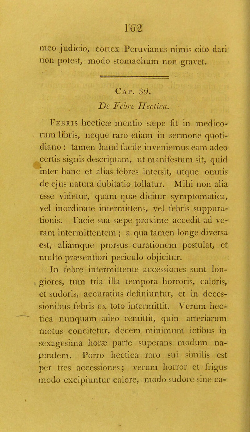 1G2 mco judicio, Cortcx Pcruvianus nimis cito dari non potest, modo stomachum non gravet. Cap. 39. De Febre ttectica. Febris hecticas mcntio sa^pe fit in medico- rum libris, neque raro etiam in scrmone quoti- diano : tamen haud facile inveniemus eam adeo certis signis descriptam, ut manifcstum sit, quid inter hanc et alias febres intersit, utque omnis de ejus natura dubitatio tollatur. Mihi non alia esse vidctur, quam quae dicitur symptomatica, vel inordinate intermittens, vel fcbris suppura- tionis. Facie sua saspe proxime accedit ad vc- ram intcrmittcntcm ; a qua tamen longe diversa est, aliamque prorsus curationem postulat, et multo pra^sentiori periculo objicitur. In febre intermittentc accessiones sunt lon- giores, tum tria illa tempora horroris, caloris, et sudoris, accuratius deiiniuntur, et in deces- sionibus febris ex toto intermittit. Verum hcc- tica nunquam adeo rcmittit, quin artcriarum motus concitetur, dccem minimum ictibus in sexagcsima hora3 parte superans modum na- turaicm. Porro hectica raro sui similis est pcr trcs accessiones; verum horror et frigus modo excipiuntur calorc, modo sudore sine ca-