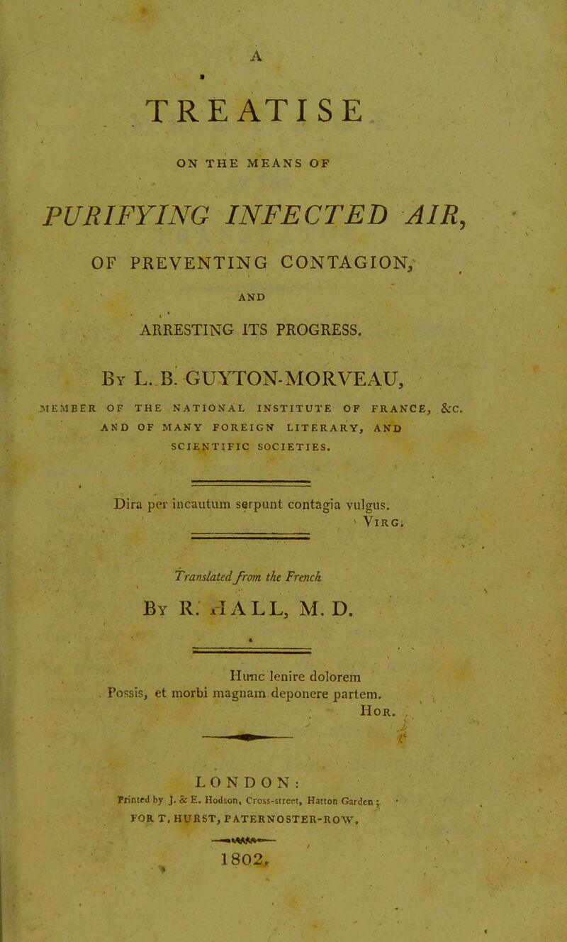 A » TREATISE ON THE MEANS OF PURIFYING INFECTED AIR, OF PREVENTING CONTAGION, AND ARRESTING ITS PROGRESS. BY L. b! GUYTON-MORVEAU, MEMBER OF THE NATIOxVAL INSTITUTE OF FRANCE, &C. AKD OF MANY FOREIGN LITERARY, AND SCIENTIFIC SOCIETIES. Dira per incautum serpunt contagia vulgus, ' ViRG. Translatedfrom the French By R. xIALL, M. D. Hunc lenire dolorem . Possis, et morbi magnam deponere partem. HOR. LONDON: FrinteJ by J. & E. Hodson, Cross-strcRt, Hatton Garden ; FOR T, HURST, PATERNOSTER-ROW, ——fc*AM>«-— 1802, • ■»