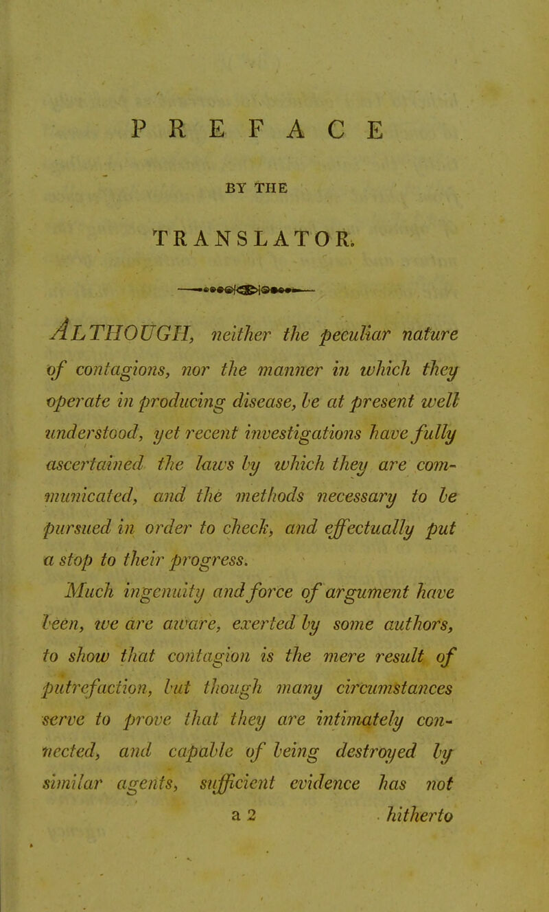 PREFACE BY THE TR ANSLATO R. Al THOUGH, neither the peculiar nature of contagions, nor the manner in which they operate in producing disease, he at present well understood, yet recent investigations have fully ascertained the laws hy tvhich they are com- municated, and the methods necessary to he pursued in order to check, and effectually put a stop to their progress. Much ingenuity and force of argument have been, tve arc aivare, exerted hy some authors, to show that contagion is the mere result of putrefaction, hut though many circumstances serve to prove that they are intimately con^ ticcted, and capahle of being destroyed hi/ similar agents, sufficient evidence has not a 2 hitherto