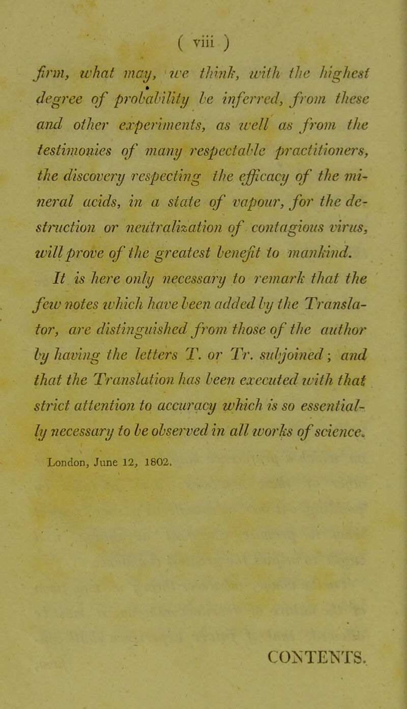 firm, ivhat may, ive tlnnli, with ihc highest degi^ee of probahility he inferred, from these and other experiments, as well as fi^om the testinwtiies of many respectable practitioners, the discovery respecting the efficacy of the mi- neral acids, in a state of vapour, for the de- struction or neutralization of contagious virus, tvillprove of the greatest henefit to mankind. It is here only necessary to remarh that the few notes ivhich have been added by the Transla- tor, are distinguished from those of the author by having the letters T. or Tr. subjoiJied; and that the Translation has been executed ivith that strict attention to accuracy which is so essential- ly necessary to be observed in all luorhs of scietice. London, June 12, 1802. CONTENTS.